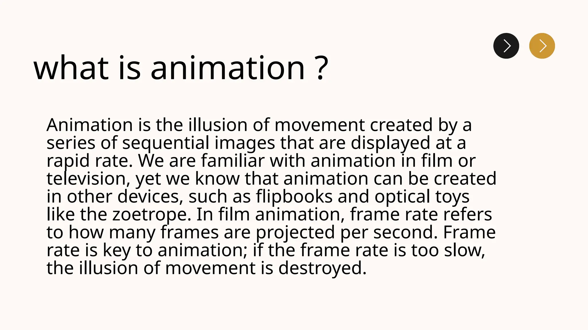 what is animation ?
Animation is the illusion of movement created by a
series of sequential images that are displayed at a
rapid rate. We are familiar with animation in film or
television, yet we know that animation can be created
in other devices, such as flipbooks and optical toys
like the zoetrope. In film animation, frame rate refers
to how many frames are projected per second. Frame
rate is key to animation; if the frame rate is too slow,
the illusion of movement is destroyed.
 