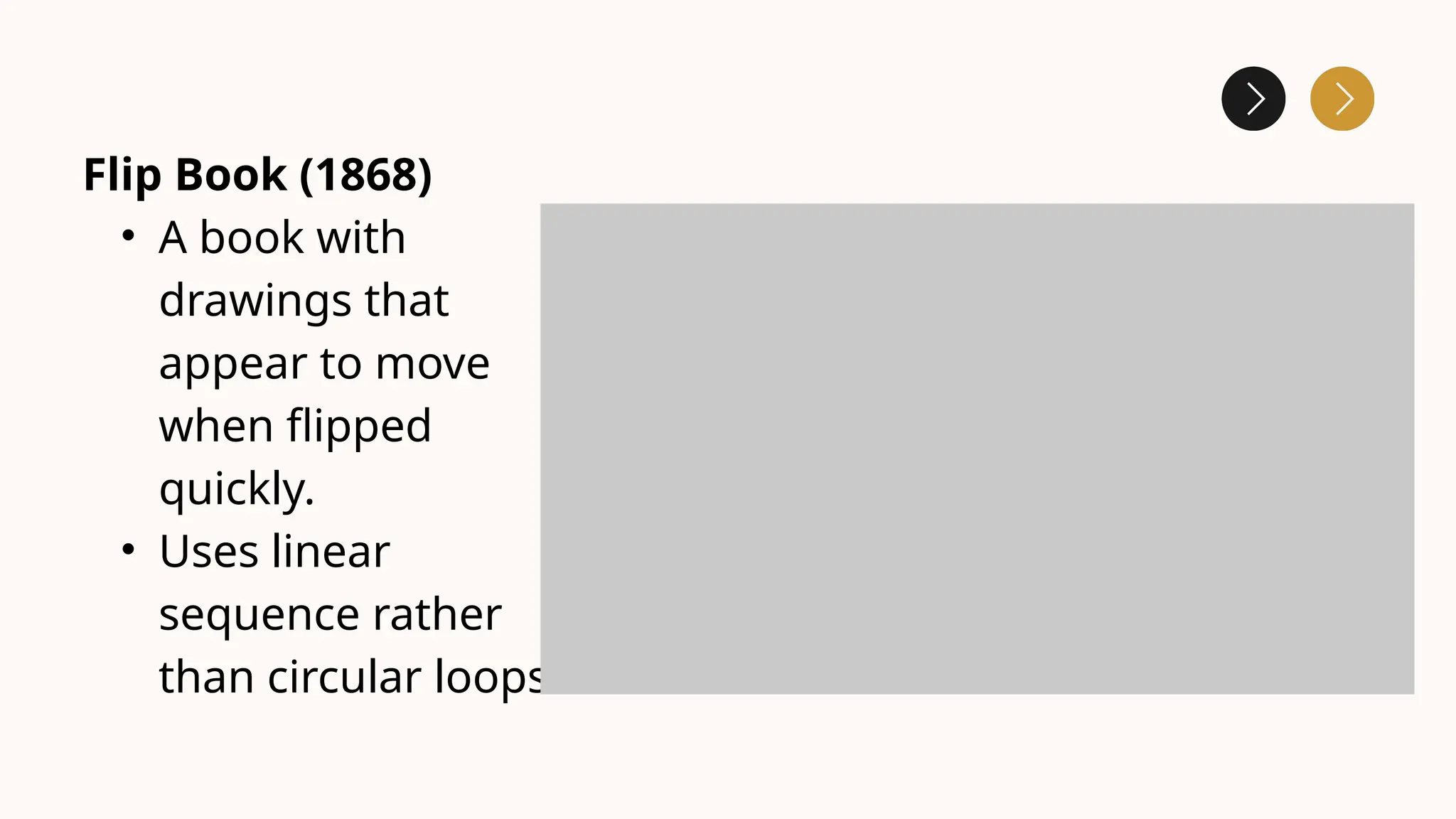 Flip Book (1868)
• A book with
drawings that
appear to move
when flipped
quickly.
• Uses linear
sequence rather
than circular loops.
 