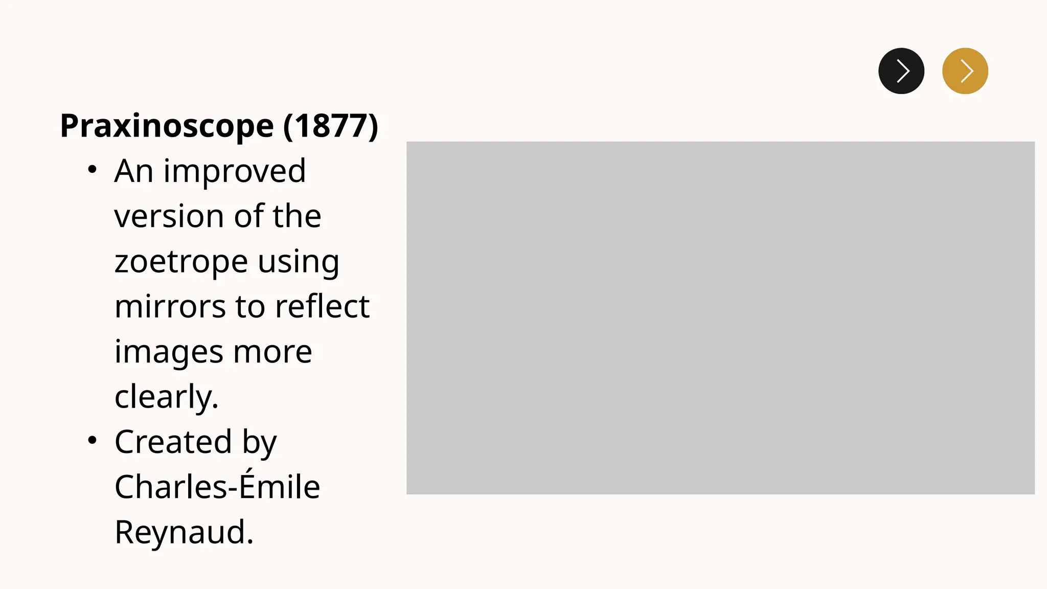 Praxinoscope (1877)
• An improved
version of the
zoetrope using
mirrors to reflect
images more
clearly.
• Created by
Charles-Émile
Reynaud.
 