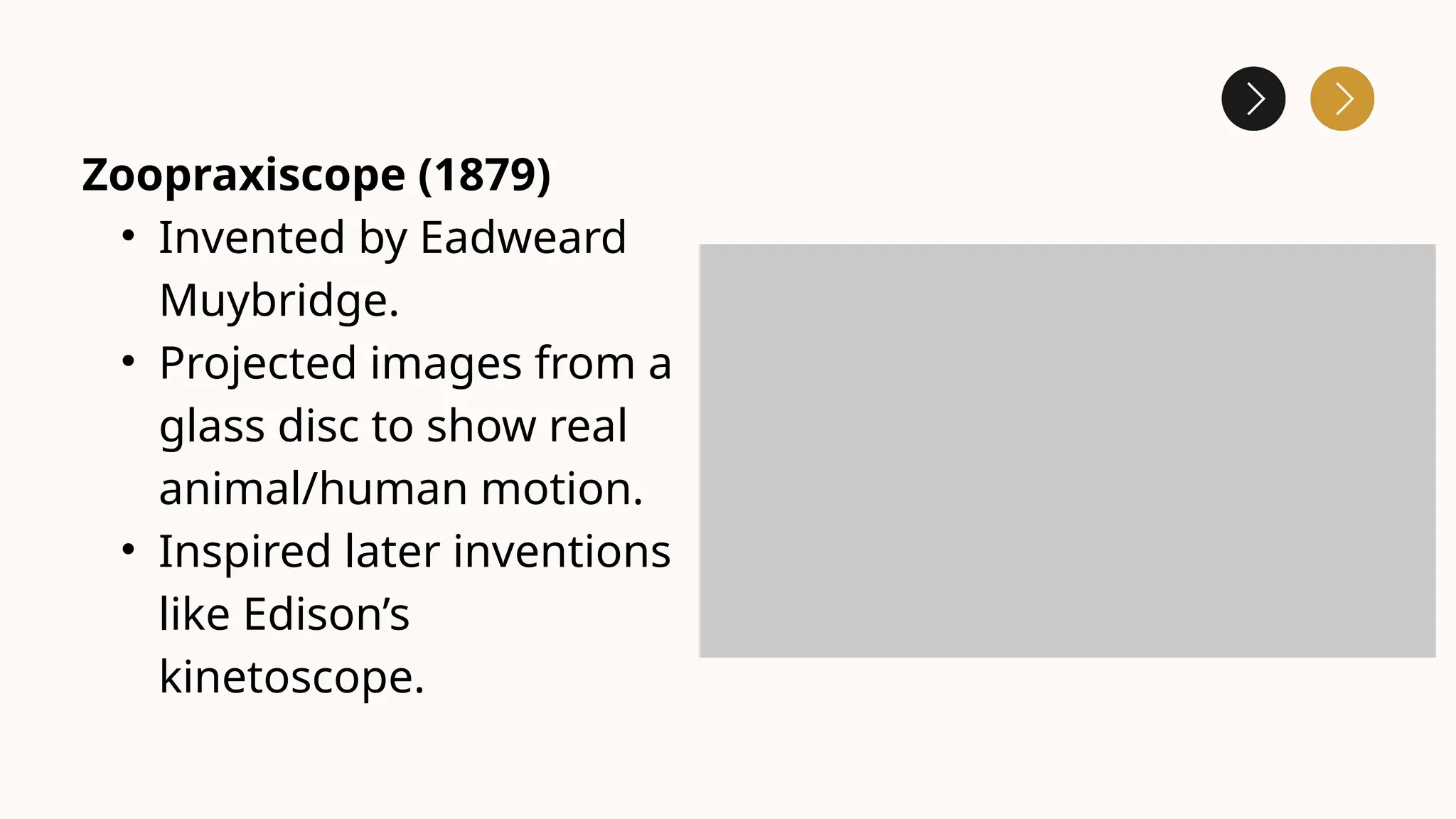 Zoopraxiscope (1879)
• Invented by Eadweard
Muybridge.
• Projected images from a
glass disc to show real
animal/human motion.
• Inspired later inventions
like Edison’s
kinetoscope.
 