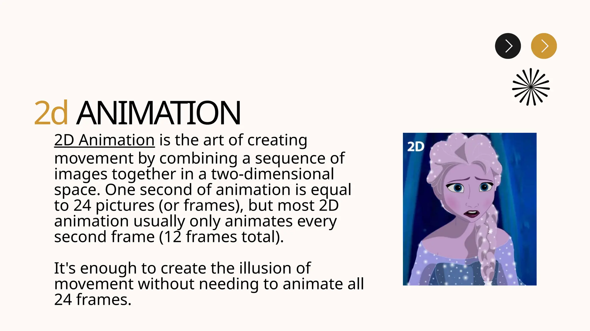 2d ANIMATION
2D Animation is the art of creating
movement by combining a sequence of
images together in a two-dimensional
space. One second of animation is equal
to 24 pictures (or frames), but most 2D
animation usually only animates every
second frame (12 frames total).
It's enough to create the illusion of
movement without needing to animate all
24 frames.
 