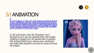 3d ANIMATION
3
D Animation is the art of bringing digital chara
cters, vehicles, props, and full scenes to life in
a virtual 3D space. It’s more mechanical and te
chnical than 2D animations and requires input
from other departments to create 3D models
and complex character rigs.
In 3D animation, the 3D character rig is
designed so it can be viewed from any angle,
making it helpful for 3D worlds like in games
like Grand Theft Auto, where your character
can walk 360 degrees around an asset and see
all angles.
 