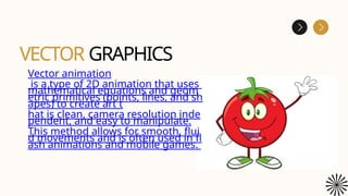 VECTOR GRAPHICS
Vector animation
is a type of 2D animation that uses
mathematical equations and geom
etric primitives (points, lines, and sh
apes) to create art t
hat is clean, camera resolution inde
pendent, and easy to manipulate.
This method allows for smooth, flui
d movements and is often used in fl
ash animations and mobile games.
 