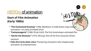 HISTOry ofanimation
Start of Film Animation
(Early 1900s)
• “The Enchanted Drawing” (1900, Blackton): A chalk-drawn stop-motion
animation—an early animated short
• “Fantasmagorie” (1908, Émile Cohl): The first hand-drawn animated film
• “Gertie the Dinosaur” (1914, McCay): One of the first character-driven
cartoons
• Felix the Cat & other stars: Pioneering characters who shaped early
animation as entertainment
 