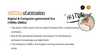 HISTOry ofanimation
Digital & Computer-generated Era
(1990s–2000s)
• “Toy Story” (1995, Pixar): The first fully CG feature film—revolutionizing
animation .
• Rise of CGI and hybrid methods; mainstream TV and theatrical
animation increasingly use digital tools
• “The Simpsons” (1989–): The longest-running American animated
series
 
