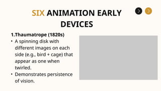 1.Thaumatrope (1820s)
• A spinning disk with
different images on each
side (e.g., bird + cage) that
appear as one when
twirled.
• Demonstrates persistence
of vision.
SIX ANIMATION EARLY
DEVICES
 
