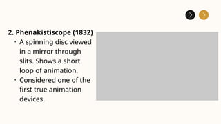 2. Phenakistiscope (1832)
• A spinning disc viewed
in a mirror through
slits. Shows a short
loop of animation.
• Considered one of the
first true animation
devices.
 