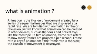 what is animation ?
Animation is the illusion of movement created by a
series of sequential images that are displayed at a
rapid rate. We are familiar with animation in film or
television, yet we know that animation can be created
in other devices, such as flipbooks and optical toys
like the zoetrope. In film animation, frame rate refers
to how many frames are projected per second. Frame
rate is key to animation; if the frame rate is too slow,
the illusion of movement is destroyed.
 