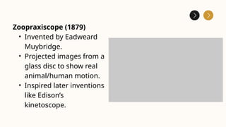 Zoopraxiscope (1879)
• Invented by Eadweard
Muybridge.
• Projected images from a
glass disc to show real
animal/human motion.
• Inspired later inventions
like Edison’s
kinetoscope.
 