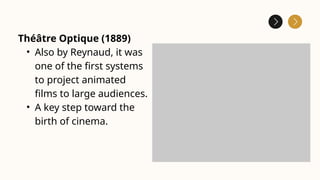 Théâtre Optique (1889)
• Also by Reynaud, it was
one of the first systems
to project animated
films to large audiences.
• A key step toward the
birth of cinema.
 