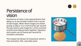 Persistenceof
vision
Persistence of vision is the optical illusion that
allows us to see smooth motion from a series
of still images. When these images are shown
quickly at about 12 or more frames per second
the eye retains each image for a short moment
and the brain blends them together. Television
and movies use 24 frames per second for
smoother animation
This creates the illusion of movement, which is
how animation, film, and video work.
 