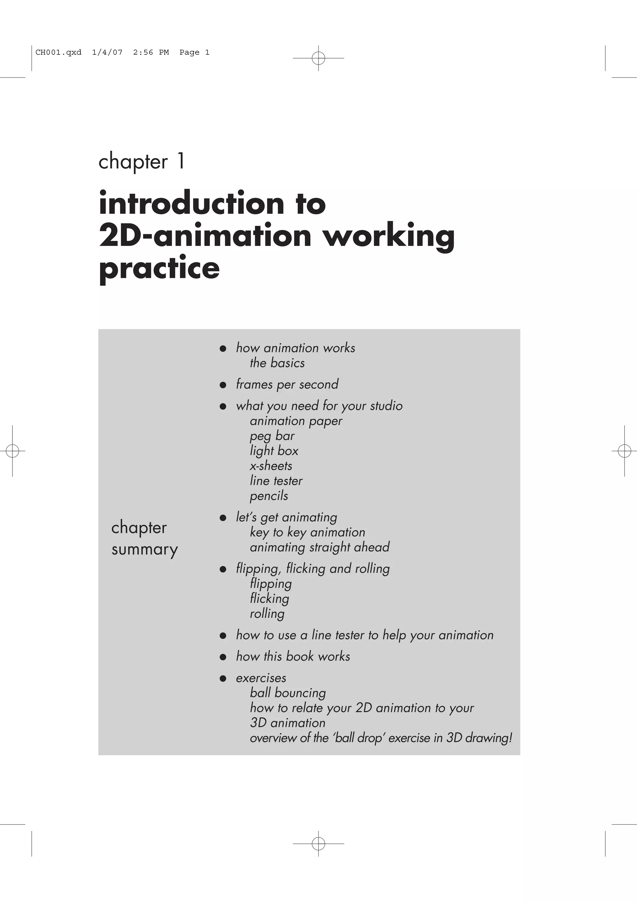 chapter 1
introduction to
2D-animation working
practice
• how animation works
the basics
• frames per second
• what you need for your studio
animation paper
peg bar
light box
x-sheets
line tester
pencils
• let’s get animating
key to key animation
animating straight ahead
• flipping, flicking and rolling
flipping
flicking
rolling
• how to use a line tester to help your animation
• how this book works
• exercises
ball bouncing
how to relate your 2D animation to your
3D animation
overview of the ‘ball drop’ exercise in 3D drawing!
chapter
summary
CH001.qxd 1/4/07 2:56 PM Page 1
 