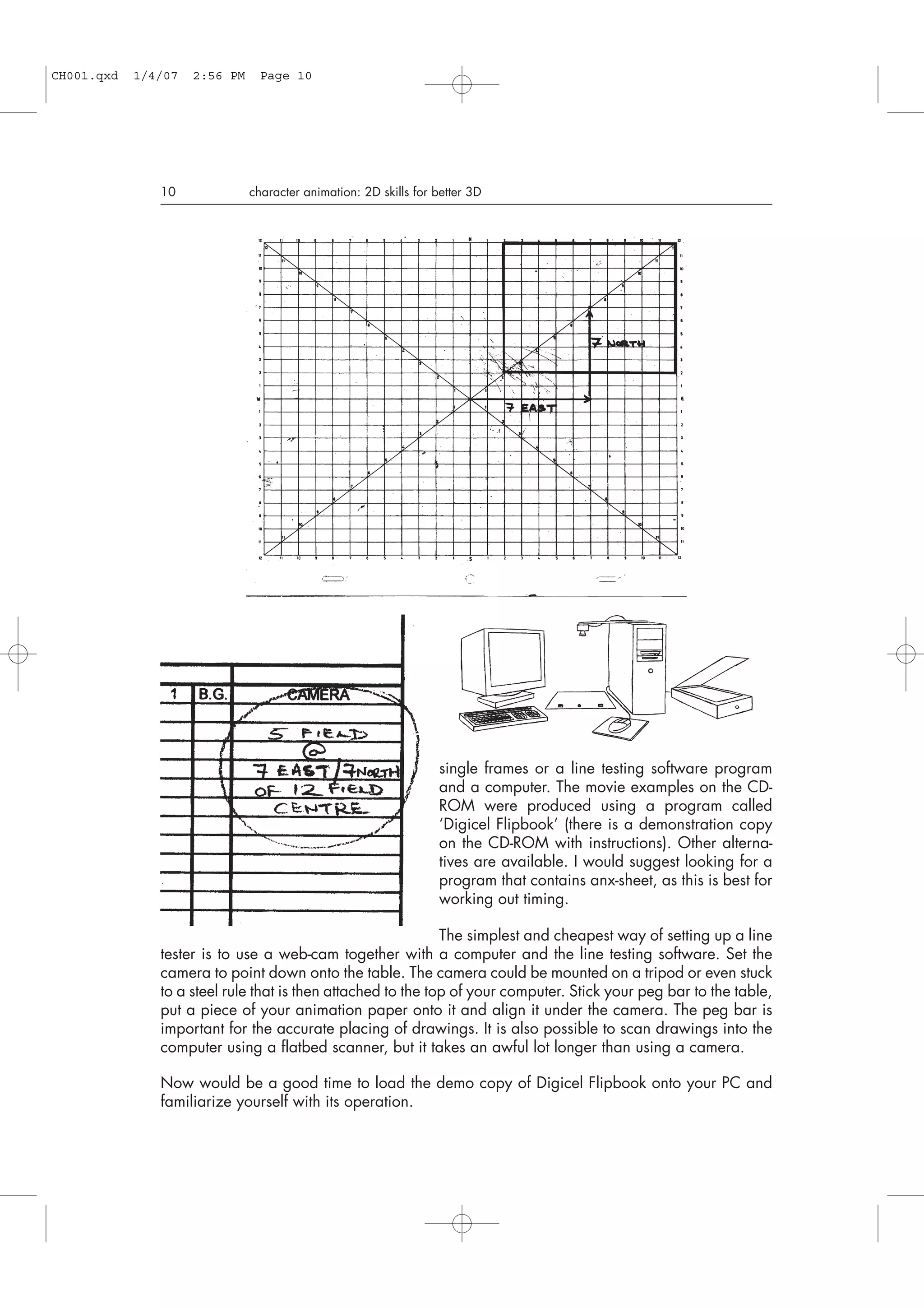 single frames or a line testing software program
and a computer. The movie examples on the CD-
ROM were produced using a program called
‘Digicel Flipbook’ (there is a demonstration copy
on the CD-ROM with instructions). Other alterna-
tives are available. I would suggest looking for a
program that contains anx-sheet, as this is best for
working out timing.
The simplest and cheapest way of setting up a line
tester is to use a web-cam together with a computer and the line testing software. Set the
camera to point down onto the table. The camera could be mounted on a tripod or even stuck
to a steel rule that is then attached to the top of your computer. Stick your peg bar to the table,
put a piece of your animation paper onto it and align it under the camera. The peg bar is
important for the accurate placing of drawings. It is also possible to scan drawings into the
computer using a flatbed scanner, but it takes an awful lot longer than using a camera.
Now would be a good time to load the demo copy of Digicel Flipbook onto your PC and
familiarize yourself with its operation.
10 character animation: 2D skills for better 3D
CH001.qxd 1/4/07 2:56 PM Page 10
 