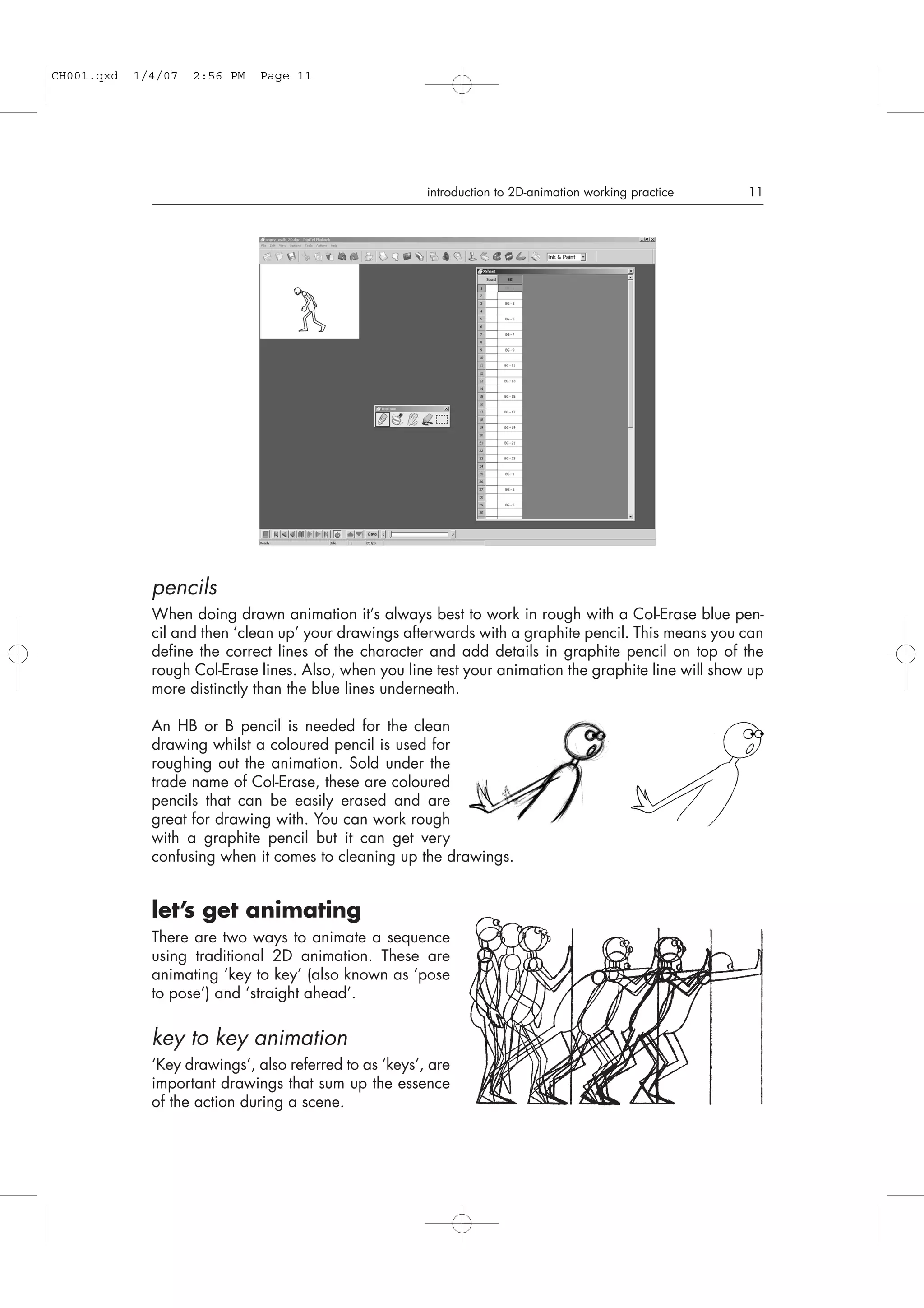 pencils
When doing drawn animation it’s always best to work in rough with a Col-Erase blue pen-
cil and then ‘clean up’ your drawings afterwards with a graphite pencil. This means you can
define the correct lines of the character and add details in graphite pencil on top of the
rough Col-Erase lines. Also, when you line test your animation the graphite line will show up
more distinctly than the blue lines underneath.
An HB or B pencil is needed for the clean
drawing whilst a coloured pencil is used for
roughing out the animation. Sold under the
trade name of Col-Erase, these are coloured
pencils that can be easily erased and are
great for drawing with. You can work rough
with a graphite pencil but it can get very
confusing when it comes to cleaning up the drawings.
let’s get animating
There are two ways to animate a sequence
using traditional 2D animation. These are
animating ‘key to key’ (also known as ‘pose
to pose’) and ‘straight ahead’.
key to key animation
‘Key drawings’, also referred to as ‘keys’, are
important drawings that sum up the essence
of the action during a scene.
introduction to 2D-animation working practice 11
CH001.qxd 1/4/07 2:56 PM Page 11
 