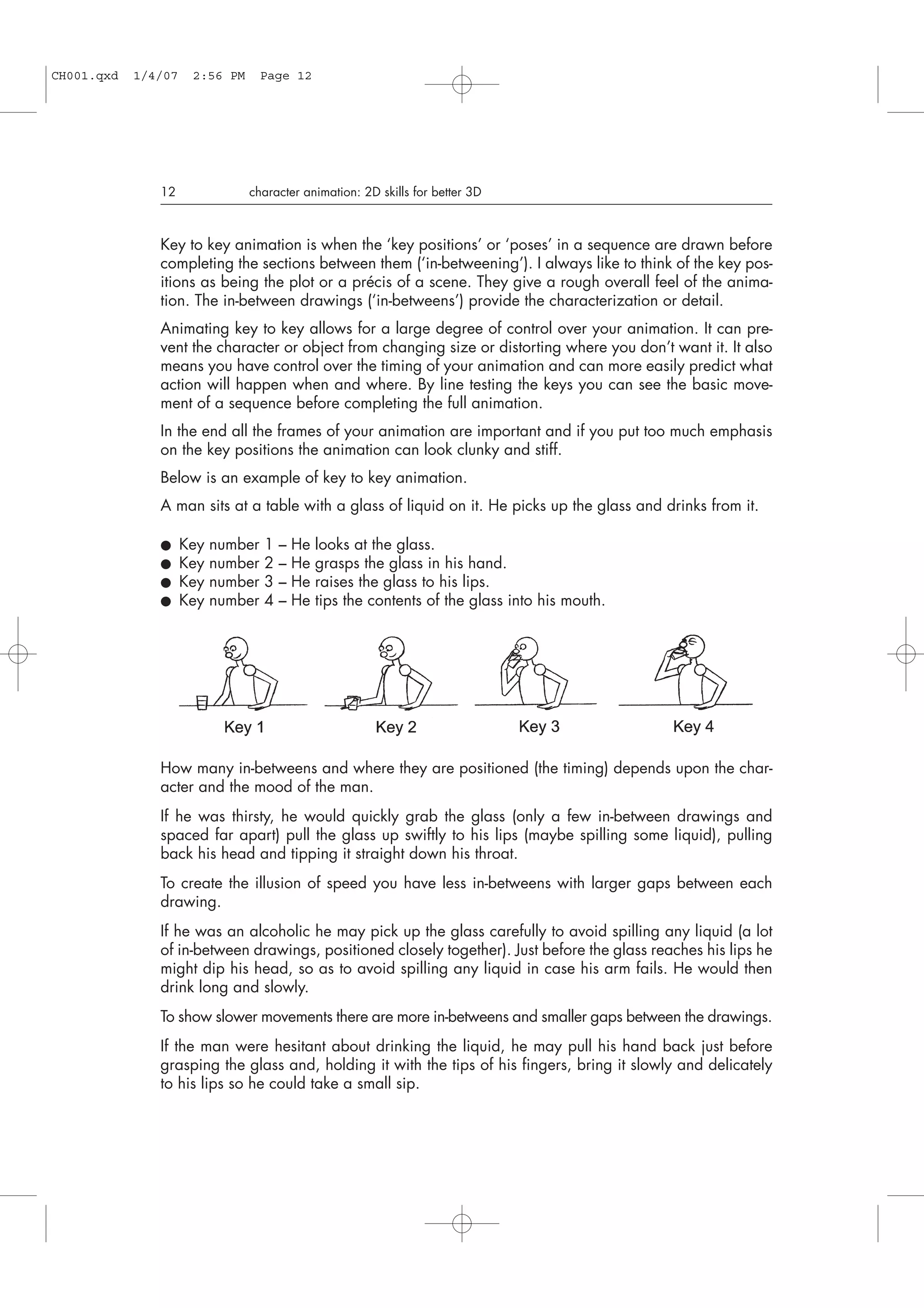 Key to key animation is when the ‘key positions’ or ‘poses’ in a sequence are drawn before
completing the sections between them (‘in-betweening’). I always like to think of the key pos-
itions as being the plot or a précis of a scene. They give a rough overall feel of the anima-
tion. The in-between drawings (‘in-betweens’) provide the characterization or detail.
Animating key to key allows for a large degree of control over your animation. It can pre-
vent the character or object from changing size or distorting where you don’t want it. It also
means you have control over the timing of your animation and can more easily predict what
action will happen when and where. By line testing the keys you can see the basic move-
ment of a sequence before completing the full animation.
In the end all the frames of your animation are important and if you put too much emphasis
on the key positions the animation can look clunky and stiff.
Below is an example of key to key animation.
A man sits at a table with a glass of liquid on it. He picks up the glass and drinks from it.
● Key number 1 – He looks at the glass.
● Key number 2 – He grasps the glass in his hand.
● Key number 3 – He raises the glass to his lips.
● Key number 4 – He tips the contents of the glass into his mouth.
How many in-betweens and where they are positioned (the timing) depends upon the char-
acter and the mood of the man.
If he was thirsty, he would quickly grab the glass (only a few in-between drawings and
spaced far apart) pull the glass up swiftly to his lips (maybe spilling some liquid), pulling
back his head and tipping it straight down his throat.
To create the illusion of speed you have less in-betweens with larger gaps between each
drawing.
If he was an alcoholic he may pick up the glass carefully to avoid spilling any liquid (a lot
of in-between drawings, positioned closely together). Just before the glass reaches his lips he
might dip his head, so as to avoid spilling any liquid in case his arm fails. He would then
drink long and slowly.
To show slower movements there are more in-betweens and smaller gaps between the drawings.
If the man were hesitant about drinking the liquid, he may pull his hand back just before
grasping the glass and, holding it with the tips of his fingers, bring it slowly and delicately
to his lips so he could take a small sip.
12 character animation: 2D skills for better 3D
CH001.qxd 1/4/07 2:56 PM Page 12
 
