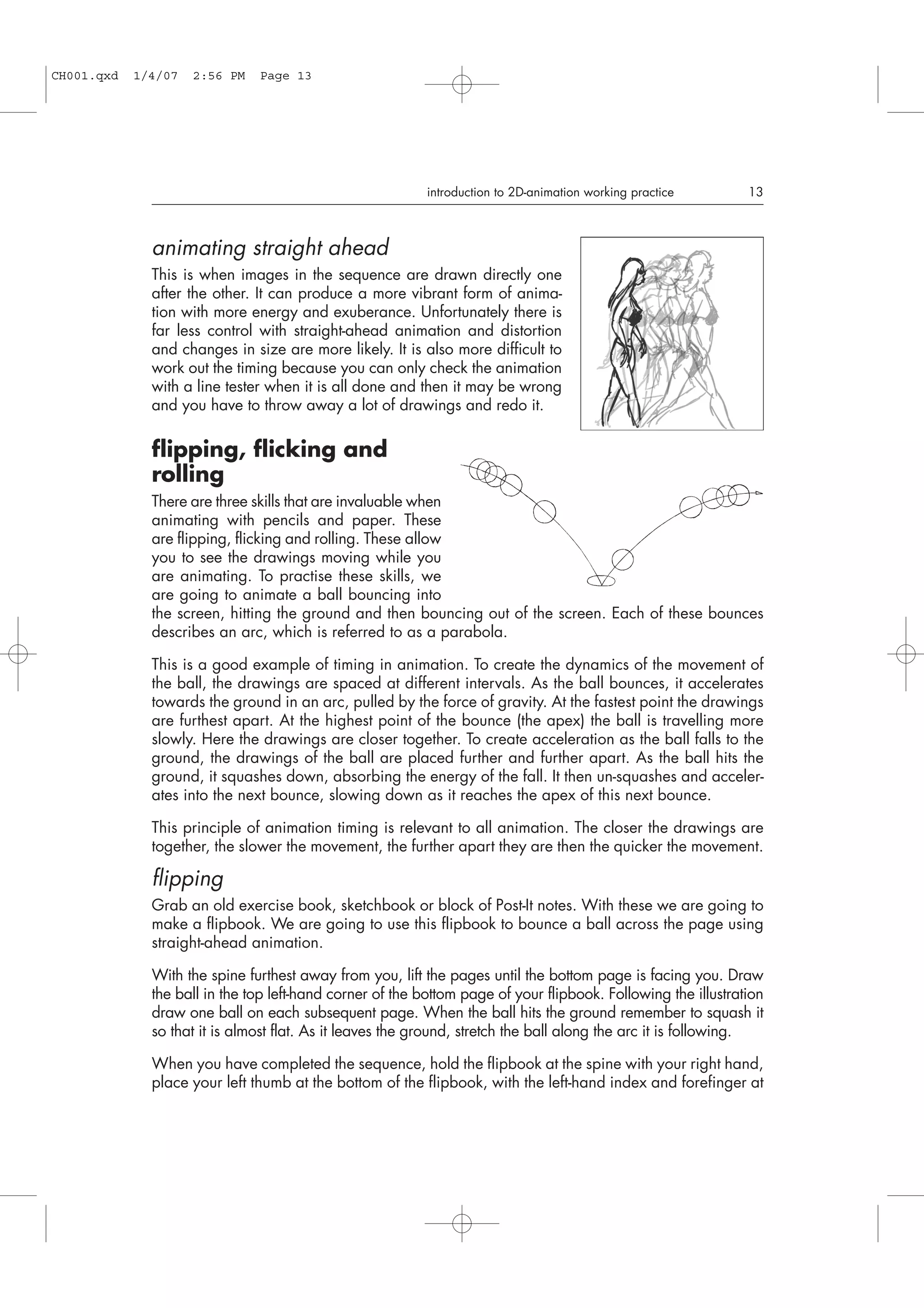 animating straight ahead
This is when images in the sequence are drawn directly one
after the other. It can produce a more vibrant form of anima-
tion with more energy and exuberance. Unfortunately there is
far less control with straight-ahead animation and distortion
and changes in size are more likely. It is also more difficult to
work out the timing because you can only check the animation
with a line tester when it is all done and then it may be wrong
and you have to throw away a lot of drawings and redo it.
flipping, flicking and
rolling
There are three skills that are invaluable when
animating with pencils and paper. These
are flipping, flicking and rolling. These allow
you to see the drawings moving while you
are animating. To practise these skills, we
are going to animate a ball bouncing into
the screen, hitting the ground and then bouncing out of the screen. Each of these bounces
describes an arc, which is referred to as a parabola.
This is a good example of timing in animation. To create the dynamics of the movement of
the ball, the drawings are spaced at different intervals. As the ball bounces, it accelerates
towards the ground in an arc, pulled by the force of gravity. At the fastest point the drawings
are furthest apart. At the highest point of the bounce (the apex) the ball is travelling more
slowly. Here the drawings are closer together. To create acceleration as the ball falls to the
ground, the drawings of the ball are placed further and further apart. As the ball hits the
ground, it squashes down, absorbing the energy of the fall. It then un-squashes and acceler-
ates into the next bounce, slowing down as it reaches the apex of this next bounce.
This principle of animation timing is relevant to all animation. The closer the drawings are
together, the slower the movement, the further apart they are then the quicker the movement.
flipping
Grab an old exercise book, sketchbook or block of Post-It notes. With these we are going to
make a flipbook. We are going to use this flipbook to bounce a ball across the page using
straight-ahead animation.
With the spine furthest away from you, lift the pages until the bottom page is facing you. Draw
the ball in the top left-hand corner of the bottom page of your flipbook. Following the illustration
draw one ball on each subsequent page. When the ball hits the ground remember to squash it
so that it is almost flat. As it leaves the ground, stretch the ball along the arc it is following.
When you have completed the sequence, hold the flipbook at the spine with your right hand,
place your left thumb at the bottom of the flipbook, with the left-hand index and forefinger at
introduction to 2D-animation working practice 13
CH001.qxd 1/4/07 2:56 PM Page 13
 