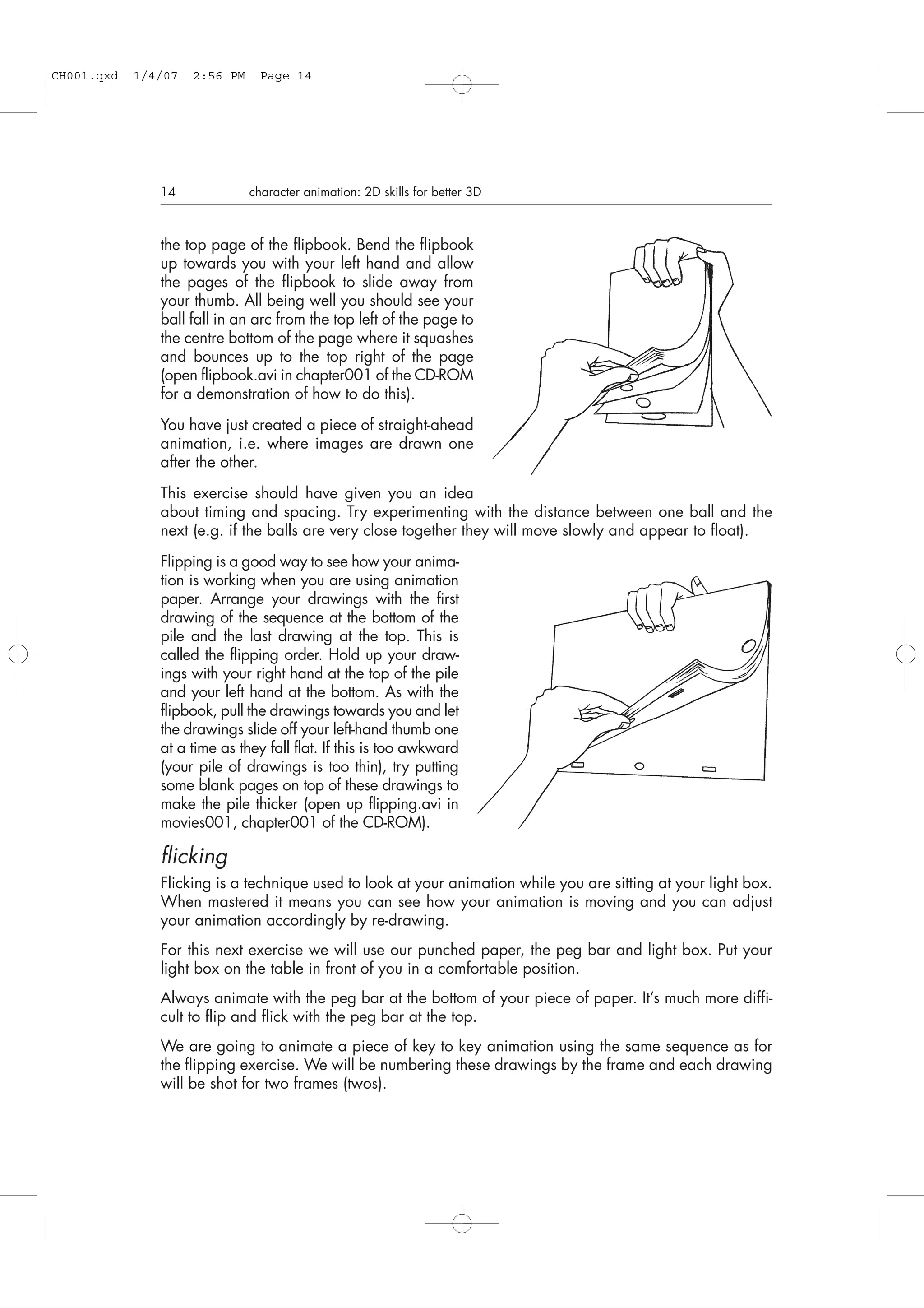 the top page of the flipbook. Bend the flipbook
up towards you with your left hand and allow
the pages of the flipbook to slide away from
your thumb. All being well you should see your
ball fall in an arc from the top left of the page to
the centre bottom of the page where it squashes
and bounces up to the top right of the page
(open flipbook.avi in chapter001 of the CD-ROM
for a demonstration of how to do this).
You have just created a piece of straight-ahead
animation, i.e. where images are drawn one
after the other.
This exercise should have given you an idea
about timing and spacing. Try experimenting with the distance between one ball and the
next (e.g. if the balls are very close together they will move slowly and appear to float).
Flipping is a good way to see how your anima-
tion is working when you are using animation
paper. Arrange your drawings with the first
drawing of the sequence at the bottom of the
pile and the last drawing at the top. This is
called the flipping order. Hold up your draw-
ings with your right hand at the top of the pile
and your left hand at the bottom. As with the
flipbook, pull the drawings towards you and let
the drawings slide off your left-hand thumb one
at a time as they fall flat. If this is too awkward
(your pile of drawings is too thin), try putting
some blank pages on top of these drawings to
make the pile thicker (open up flipping.avi in
movies001, chapter001 of the CD-ROM).
flicking
Flicking is a technique used to look at your animation while you are sitting at your light box.
When mastered it means you can see how your animation is moving and you can adjust
your animation accordingly by re-drawing.
For this next exercise we will use our punched paper, the peg bar and light box. Put your
light box on the table in front of you in a comfortable position.
Always animate with the peg bar at the bottom of your piece of paper. It’s much more diffi-
cult to flip and flick with the peg bar at the top.
We are going to animate a piece of key to key animation using the same sequence as for
the flipping exercise. We will be numbering these drawings by the frame and each drawing
will be shot for two frames (twos).
14 character animation: 2D skills for better 3D
CH001.qxd 1/4/07 2:56 PM Page 14
 