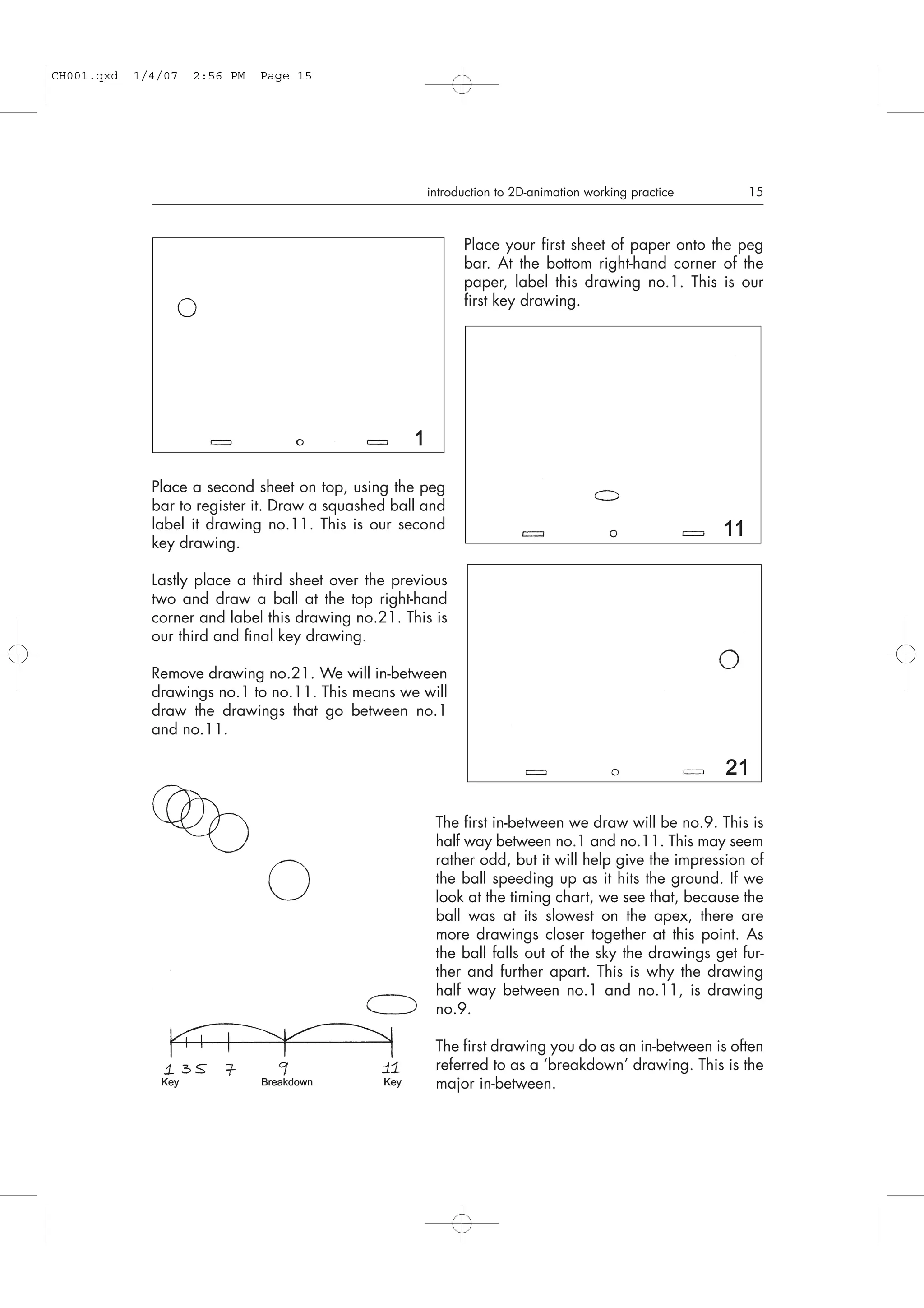 Place your first sheet of paper onto the peg
bar. At the bottom right-hand corner of the
paper, label this drawing no.1. This is our
first key drawing.
Place a second sheet on top, using the peg
bar to register it. Draw a squashed ball and
label it drawing no.11. This is our second
key drawing.
Lastly place a third sheet over the previous
two and draw a ball at the top right-hand
corner and label this drawing no.21. This is
our third and final key drawing.
Remove drawing no.21. We will in-between
drawings no.1 to no.11. This means we will
draw the drawings that go between no.1
and no.11.
The first in-between we draw will be no.9. This is
half way between no.1 and no.11. This may seem
rather odd, but it will help give the impression of
the ball speeding up as it hits the ground. If we
look at the timing chart, we see that, because the
ball was at its slowest on the apex, there are
more drawings closer together at this point. As
the ball falls out of the sky the drawings get fur-
ther and further apart. This is why the drawing
half way between no.1 and no.11, is drawing
no.9.
The first drawing you do as an in-between is often
referred to as a ‘breakdown’ drawing. This is the
major in-between.
introduction to 2D-animation working practice 15
CH001.qxd 1/4/07 2:56 PM Page 15
 