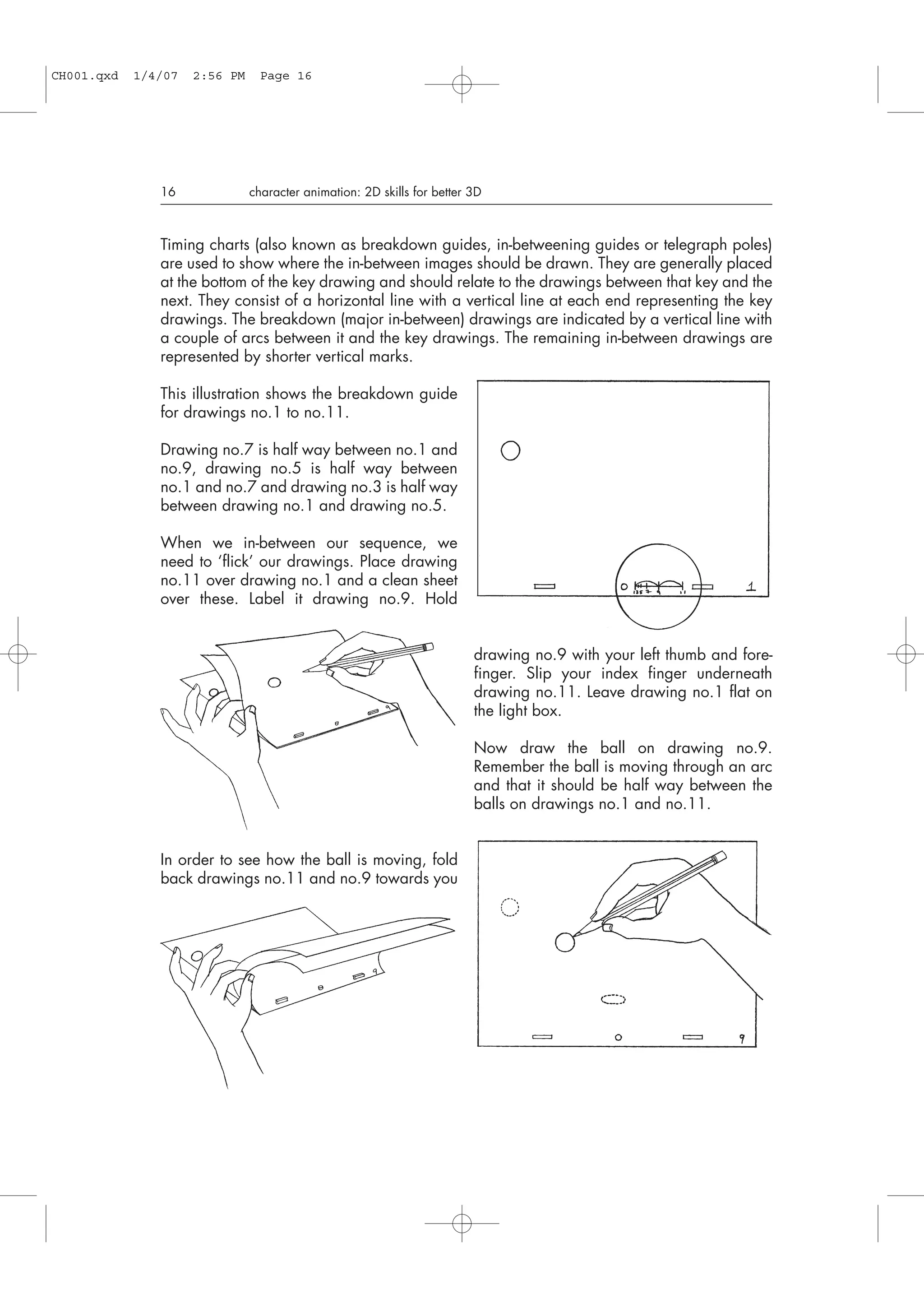 Timing charts (also known as breakdown guides, in-betweening guides or telegraph poles)
are used to show where the in-between images should be drawn. They are generally placed
at the bottom of the key drawing and should relate to the drawings between that key and the
next. They consist of a horizontal line with a vertical line at each end representing the key
drawings. The breakdown (major in-between) drawings are indicated by a vertical line with
a couple of arcs between it and the key drawings. The remaining in-between drawings are
represented by shorter vertical marks.
This illustration shows the breakdown guide
for drawings no.1 to no.11.
Drawing no.7 is half way between no.1 and
no.9, drawing no.5 is half way between
no.1 and no.7 and drawing no.3 is half way
between drawing no.1 and drawing no.5.
When we in-between our sequence, we
need to ‘flick’ our drawings. Place drawing
no.11 over drawing no.1 and a clean sheet
over these. Label it drawing no.9. Hold
drawing no.9 with your left thumb and fore-
finger. Slip your index finger underneath
drawing no.11. Leave drawing no.1 flat on
the light box.
Now draw the ball on drawing no.9.
Remember the ball is moving through an arc
and that it should be half way between the
balls on drawings no.1 and no.11.
In order to see how the ball is moving, fold
back drawings no.11 and no.9 towards you
16 character animation: 2D skills for better 3D
CH001.qxd 1/4/07 2:56 PM Page 16
 