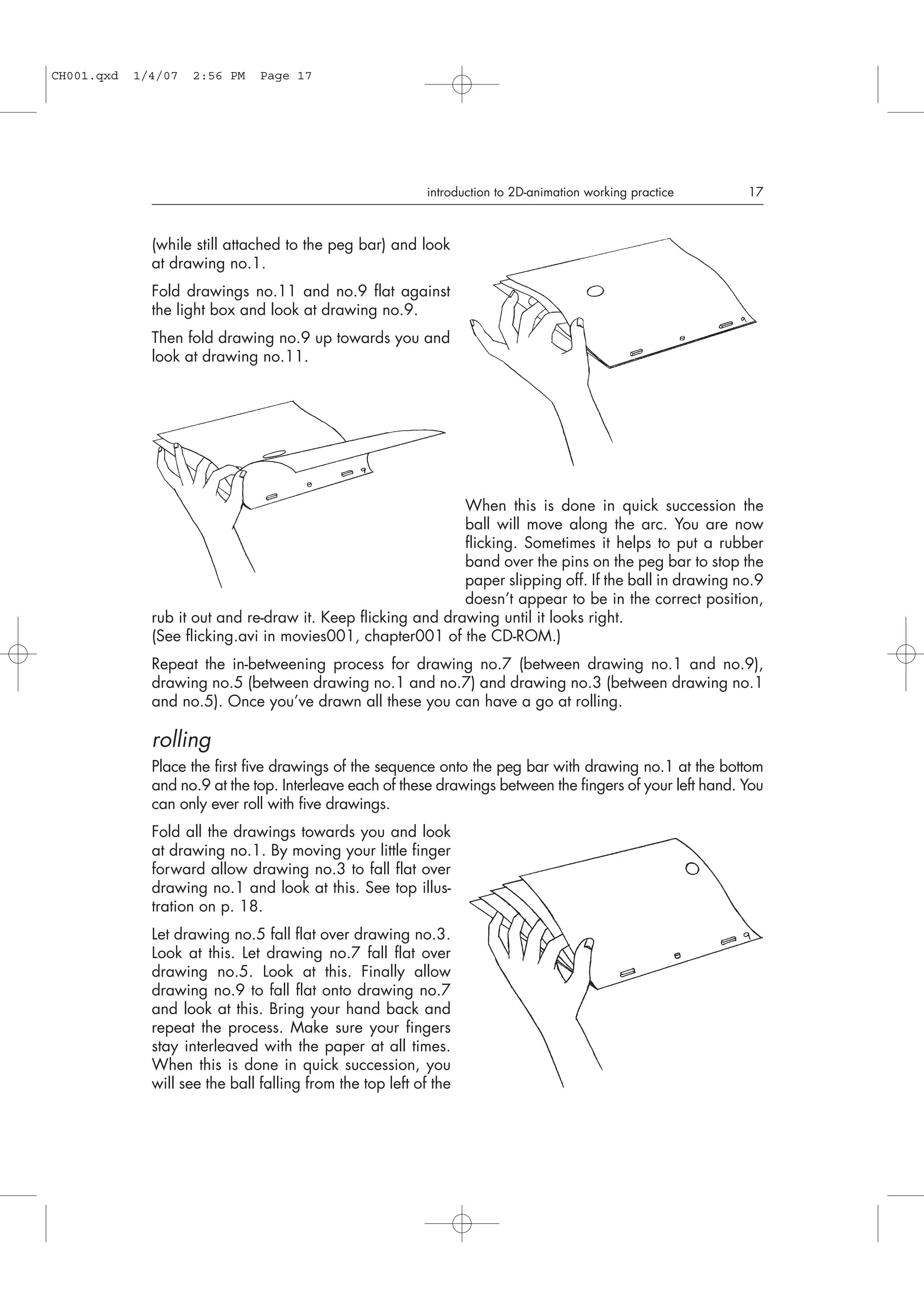 (while still attached to the peg bar) and look
at drawing no.1.
Fold drawings no.11 and no.9 flat against
the light box and look at drawing no.9.
Then fold drawing no.9 up towards you and
look at drawing no.11.
When this is done in quick succession the
ball will move along the arc. You are now
flicking. Sometimes it helps to put a rubber
band over the pins on the peg bar to stop the
paper slipping off. If the ball in drawing no.9
doesn’t appear to be in the correct position,
rub it out and re-draw it. Keep flicking and drawing until it looks right.
(See flicking.avi in movies001, chapter001 of the CD-ROM.)
Repeat the in-betweening process for drawing no.7 (between drawing no.1 and no.9),
drawing no.5 (between drawing no.1 and no.7) and drawing no.3 (between drawing no.1
and no.5). Once you’ve drawn all these you can have a go at rolling.
rolling
Place the first five drawings of the sequence onto the peg bar with drawing no.1 at the bottom
and no.9 at the top. Interleave each of these drawings between the fingers of your left hand. You
can only ever roll with five drawings.
Fold all the drawings towards you and look
at drawing no.1. By moving your little finger
forward allow drawing no.3 to fall flat over
drawing no.1 and look at this. See top illus-
tration on p. 18.
Let drawing no.5 fall flat over drawing no.3.
Look at this. Let drawing no.7 fall flat over
drawing no.5. Look at this. Finally allow
drawing no.9 to fall flat onto drawing no.7
and look at this. Bring your hand back and
repeat the process. Make sure your fingers
stay interleaved with the paper at all times.
When this is done in quick succession, you
will see the ball falling from the top left of the
introduction to 2D-animation working practice 17
CH001.qxd 1/4/07 2:56 PM Page 17
 