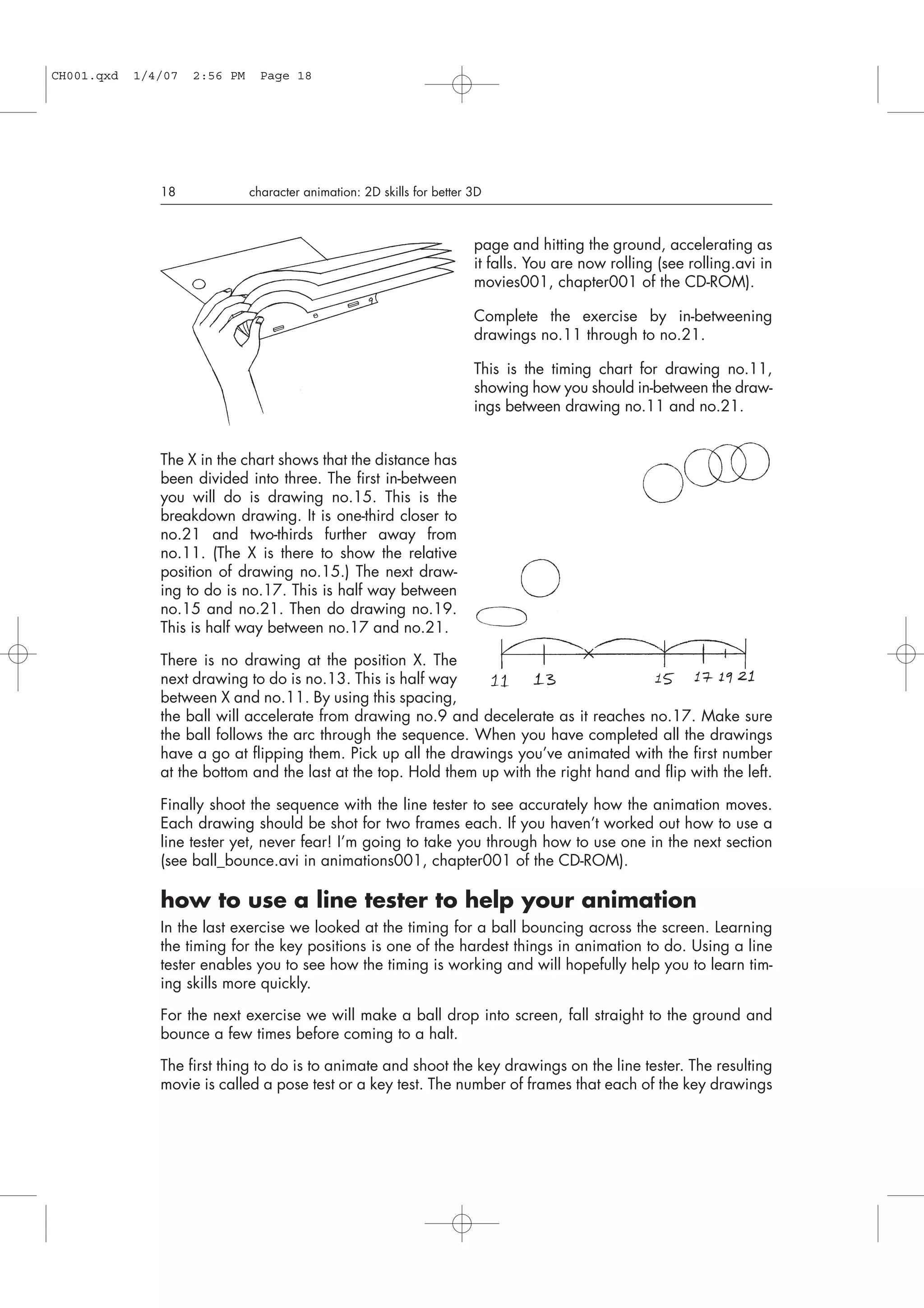 page and hitting the ground, accelerating as
it falls. You are now rolling (see rolling.avi in
movies001, chapter001 of the CD-ROM).
Complete the exercise by in-betweening
drawings no.11 through to no.21.
This is the timing chart for drawing no.11,
showing how you should in-between the draw-
ings between drawing no.11 and no.21.
The X in the chart shows that the distance has
been divided into three. The first in-between
you will do is drawing no.15. This is the
breakdown drawing. It is one-third closer to
no.21 and two-thirds further away from
no.11. (The X is there to show the relative
position of drawing no.15.) The next draw-
ing to do is no.17. This is half way between
no.15 and no.21. Then do drawing no.19.
This is half way between no.17 and no.21.
There is no drawing at the position X. The
next drawing to do is no.13. This is half way
between X and no.11. By using this spacing,
the ball will accelerate from drawing no.9 and decelerate as it reaches no.17. Make sure
the ball follows the arc through the sequence. When you have completed all the drawings
have a go at flipping them. Pick up all the drawings you’ve animated with the first number
at the bottom and the last at the top. Hold them up with the right hand and flip with the left.
Finally shoot the sequence with the line tester to see accurately how the animation moves.
Each drawing should be shot for two frames each. If you haven’t worked out how to use a
line tester yet, never fear! I’m going to take you through how to use one in the next section
(see ball_bounce.avi in animations001, chapter001 of the CD-ROM).
how to use a line tester to help your animation
In the last exercise we looked at the timing for a ball bouncing across the screen. Learning
the timing for the key positions is one of the hardest things in animation to do. Using a line
tester enables you to see how the timing is working and will hopefully help you to learn tim-
ing skills more quickly.
For the next exercise we will make a ball drop into screen, fall straight to the ground and
bounce a few times before coming to a halt.
The first thing to do is to animate and shoot the key drawings on the line tester. The resulting
movie is called a pose test or a key test. The number of frames that each of the key drawings
18 character animation: 2D skills for better 3D
CH001.qxd 1/4/07 2:56 PM Page 18
 
