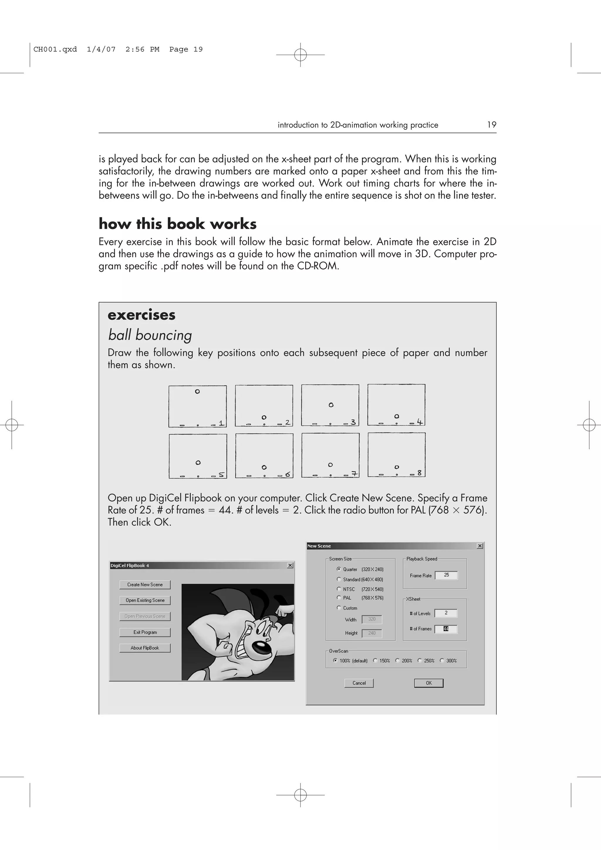 is played back for can be adjusted on the x-sheet part of the program. When this is working
satisfactorily, the drawing numbers are marked onto a paper x-sheet and from this the tim-
ing for the in-between drawings are worked out. Work out timing charts for where the in-
betweens will go. Do the in-betweens and finally the entire sequence is shot on the line tester.
how this book works
Every exercise in this book will follow the basic format below. Animate the exercise in 2D
and then use the drawings as a guide to how the animation will move in 3D. Computer pro-
gram specific .pdf notes will be found on the CD-ROM.
introduction to 2D-animation working practice 19
exercises
ball bouncing
Draw the following key positions onto each subsequent piece of paper and number
them as shown.
Open up DigiCel Flipbook on your computer. Click Create New Scene. Specify a Frame
Rate of 25. # of frames  44. # of levels  2. Click the radio button for PAL (768  576).
Then click OK.
CH001.qxd 1/4/07 2:56 PM Page 19
 