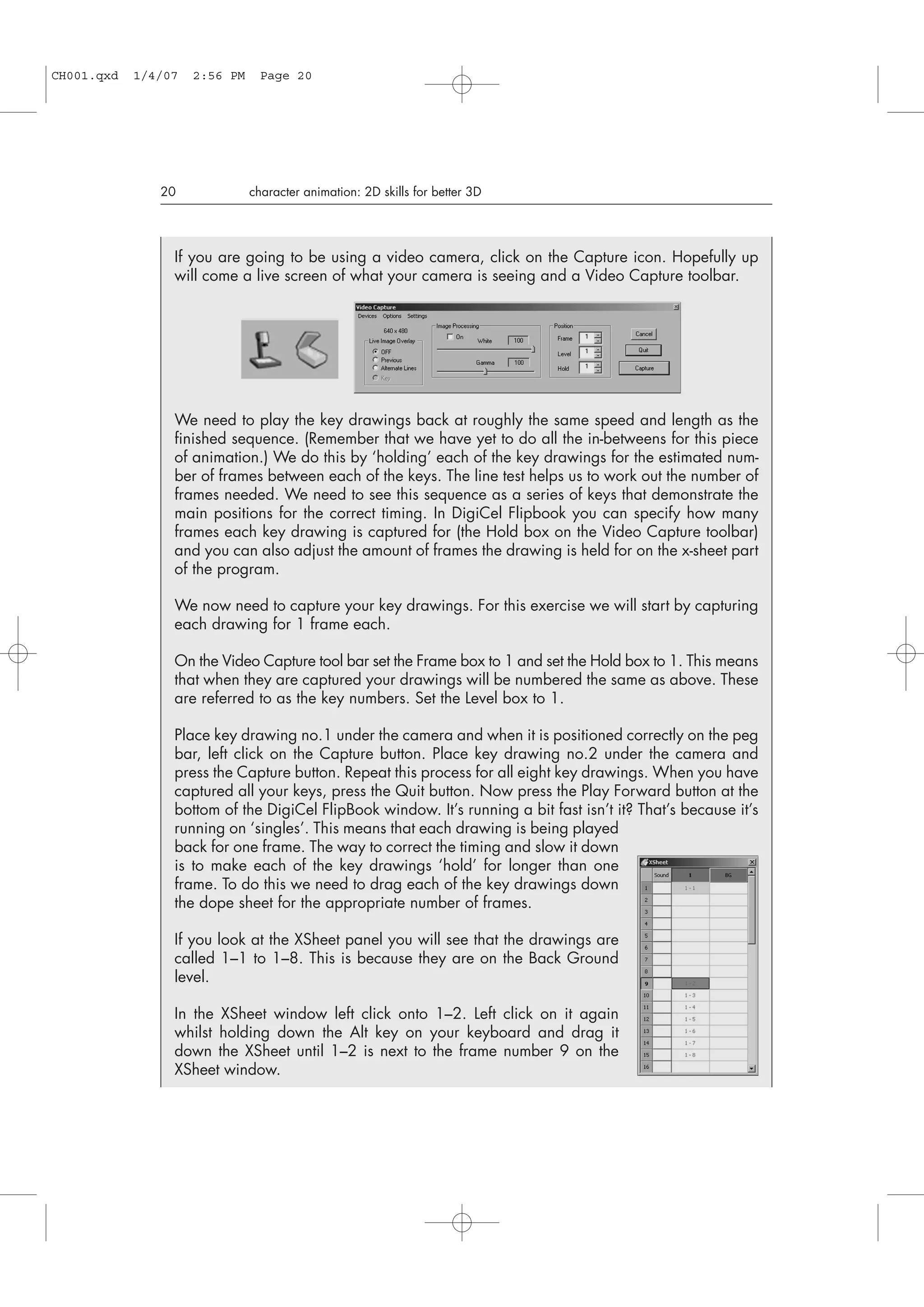 20 character animation: 2D skills for better 3D
If you are going to be using a video camera, click on the Capture icon. Hopefully up
will come a live screen of what your camera is seeing and a Video Capture toolbar.
We need to play the key drawings back at roughly the same speed and length as the
finished sequence. (Remember that we have yet to do all the in-betweens for this piece
of animation.) We do this by ‘holding’ each of the key drawings for the estimated num-
ber of frames between each of the keys. The line test helps us to work out the number of
frames needed. We need to see this sequence as a series of keys that demonstrate the
main positions for the correct timing. In DigiCel Flipbook you can specify how many
frames each key drawing is captured for (the Hold box on the Video Capture toolbar)
and you can also adjust the amount of frames the drawing is held for on the x-sheet part
of the program.
We now need to capture your key drawings. For this exercise we will start by capturing
each drawing for 1 frame each.
On the Video Capture tool bar set the Frame box to 1 and set the Hold box to 1. This means
that when they are captured your drawings will be numbered the same as above. These
are referred to as the key numbers. Set the Level box to 1.
Place key drawing no.1 under the camera and when it is positioned correctly on the peg
bar, left click on the Capture button. Place key drawing no.2 under the camera and
press the Capture button. Repeat this process for all eight key drawings. When you have
captured all your keys, press the Quit button. Now press the Play Forward button at the
bottom of the DigiCel FlipBook window. It’s running a bit fast isn’t it? That’s because it’s
running on ‘singles’. This means that each drawing is being played
back for one frame. The way to correct the timing and slow it down
is to make each of the key drawings ‘hold’ for longer than one
frame. To do this we need to drag each of the key drawings down
the dope sheet for the appropriate number of frames.
If you look at the XSheet panel you will see that the drawings are
called 1–1 to 1–8. This is because they are on the Back Ground
level.
In the XSheet window left click onto 1–2. Left click on it again
whilst holding down the Alt key on your keyboard and drag it
down the XSheet until 1–2 is next to the frame number 9 on the
XSheet window.
CH001.qxd 1/4/07 2:56 PM Page 20
 