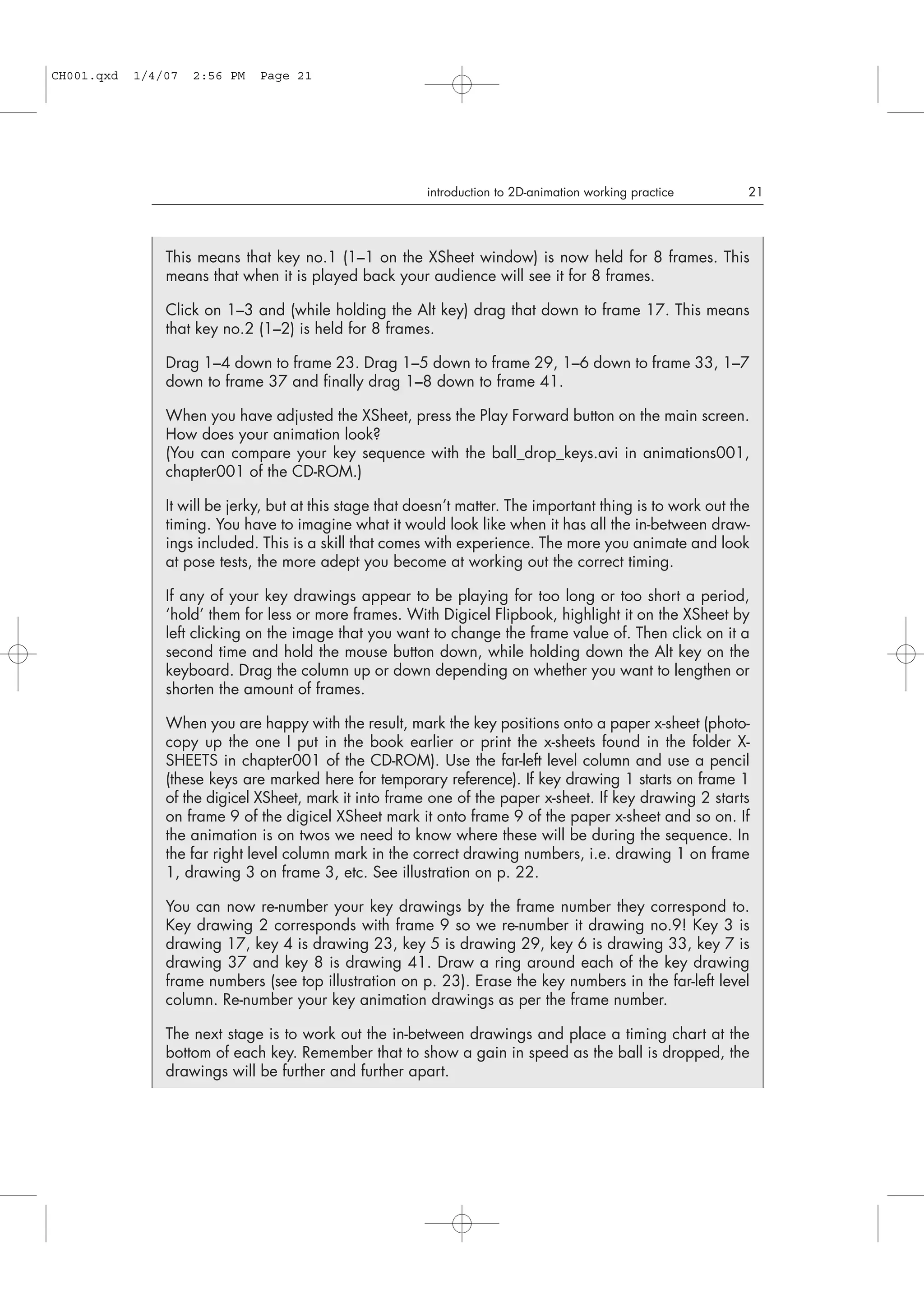 introduction to 2D-animation working practice 21
This means that key no.1 (1–1 on the XSheet window) is now held for 8 frames. This
means that when it is played back your audience will see it for 8 frames.
Click on 1–3 and (while holding the Alt key) drag that down to frame 17. This means
that key no.2 (1–2) is held for 8 frames.
Drag 1–4 down to frame 23. Drag 1–5 down to frame 29, 1–6 down to frame 33, 1–7
down to frame 37 and finally drag 1–8 down to frame 41.
When you have adjusted the XSheet, press the Play Forward button on the main screen.
How does your animation look?
(You can compare your key sequence with the ball_drop_keys.avi in animations001,
chapter001 of the CD-ROM.)
It will be jerky, but at this stage that doesn’t matter. The important thing is to work out the
timing. You have to imagine what it would look like when it has all the in-between draw-
ings included. This is a skill that comes with experience. The more you animate and look
at pose tests, the more adept you become at working out the correct timing.
If any of your key drawings appear to be playing for too long or too short a period,
‘hold’ them for less or more frames. With Digicel Flipbook, highlight it on the XSheet by
left clicking on the image that you want to change the frame value of. Then click on it a
second time and hold the mouse button down, while holding down the Alt key on the
keyboard. Drag the column up or down depending on whether you want to lengthen or
shorten the amount of frames.
When you are happy with the result, mark the key positions onto a paper x-sheet (photo-
copy up the one I put in the book earlier or print the x-sheets found in the folder X-
SHEETS in chapter001 of the CD-ROM). Use the far-left level column and use a pencil
(these keys are marked here for temporary reference). If key drawing 1 starts on frame 1
of the digicel XSheet, mark it into frame one of the paper x-sheet. If key drawing 2 starts
on frame 9 of the digicel XSheet mark it onto frame 9 of the paper x-sheet and so on. If
the animation is on twos we need to know where these will be during the sequence. In
the far right level column mark in the correct drawing numbers, i.e. drawing 1 on frame
1, drawing 3 on frame 3, etc. See illustration on p. 22.
You can now re-number your key drawings by the frame number they correspond to.
Key drawing 2 corresponds with frame 9 so we re-number it drawing no.9! Key 3 is
drawing 17, key 4 is drawing 23, key 5 is drawing 29, key 6 is drawing 33, key 7 is
drawing 37 and key 8 is drawing 41. Draw a ring around each of the key drawing
frame numbers (see top illustration on p. 23). Erase the key numbers in the far-left level
column. Re-number your key animation drawings as per the frame number.
The next stage is to work out the in-between drawings and place a timing chart at the
bottom of each key. Remember that to show a gain in speed as the ball is dropped, the
drawings will be further and further apart.
CH001.qxd 1/4/07 2:56 PM Page 21
 