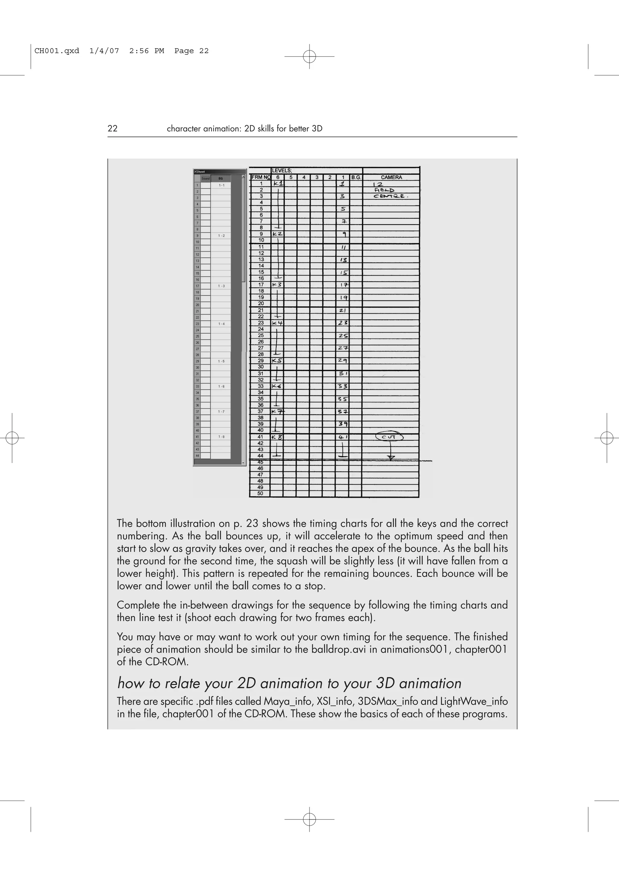22 character animation: 2D skills for better 3D
The bottom illustration on p. 23 shows the timing charts for all the keys and the correct
numbering. As the ball bounces up, it will accelerate to the optimum speed and then
start to slow as gravity takes over, and it reaches the apex of the bounce. As the ball hits
the ground for the second time, the squash will be slightly less (it will have fallen from a
lower height). This pattern is repeated for the remaining bounces. Each bounce will be
lower and lower until the ball comes to a stop.
Complete the in-between drawings for the sequence by following the timing charts and
then line test it (shoot each drawing for two frames each).
You may have or may want to work out your own timing for the sequence. The finished
piece of animation should be similar to the balldrop.avi in animations001, chapter001
of the CD-ROM.
how to relate your 2D animation to your 3D animation
There are specific .pdf files called Maya_info, XSI_info, 3DSMax_info and LightWave_info
in the file, chapter001 of the CD-ROM. These show the basics of each of these programs.
CH001.qxd 1/4/07 2:56 PM Page 22
 