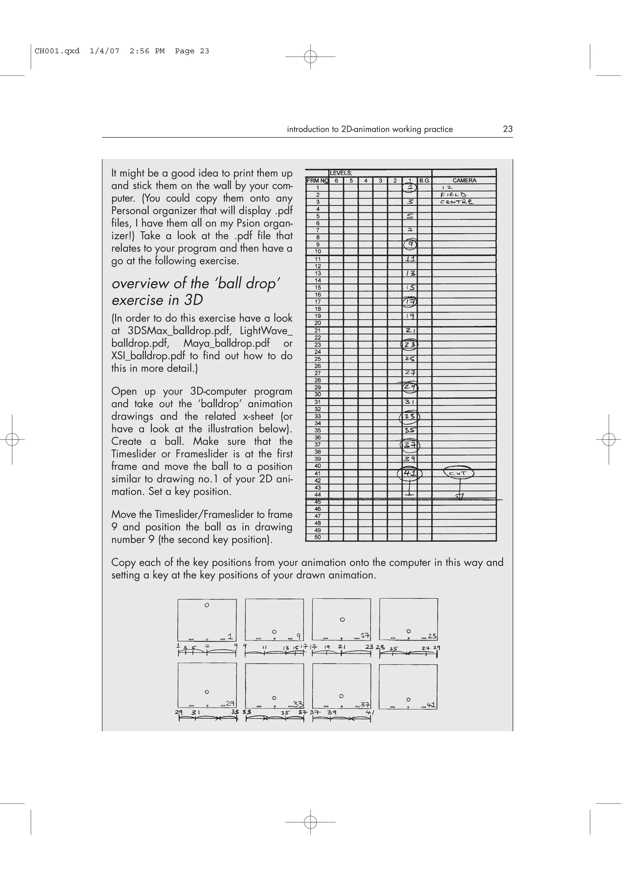 introduction to 2D-animation working practice 23
It might be a good idea to print them up
and stick them on the wall by your com-
puter. (You could copy them onto any
Personal organizer that will display .pdf
files, I have them all on my Psion organ-
izer!) Take a look at the .pdf file that
relates to your program and then have a
go at the following exercise.
overview of the ‘ball drop’
exercise in 3D
(In order to do this exercise have a look
at 3DSMax_balldrop.pdf, LightWave_
balldrop.pdf, Maya_balldrop.pdf or
XSI_balldrop.pdf to find out how to do
this in more detail.)
Open up your 3D-computer program
and take out the ‘balldrop’ animation
drawings and the related x-sheet (or
have a look at the illustration below).
Create a ball. Make sure that the
Timeslider or Frameslider is at the first
frame and move the ball to a position
similar to drawing no.1 of your 2D ani-
mation. Set a key position.
Move the Timeslider/Frameslider to frame
9 and position the ball as in drawing
number 9 (the second key position).
Copy each of the key positions from your animation onto the computer in this way and
setting a key at the key positions of your drawn animation.
CH001.qxd 1/4/07 2:56 PM Page 23
 