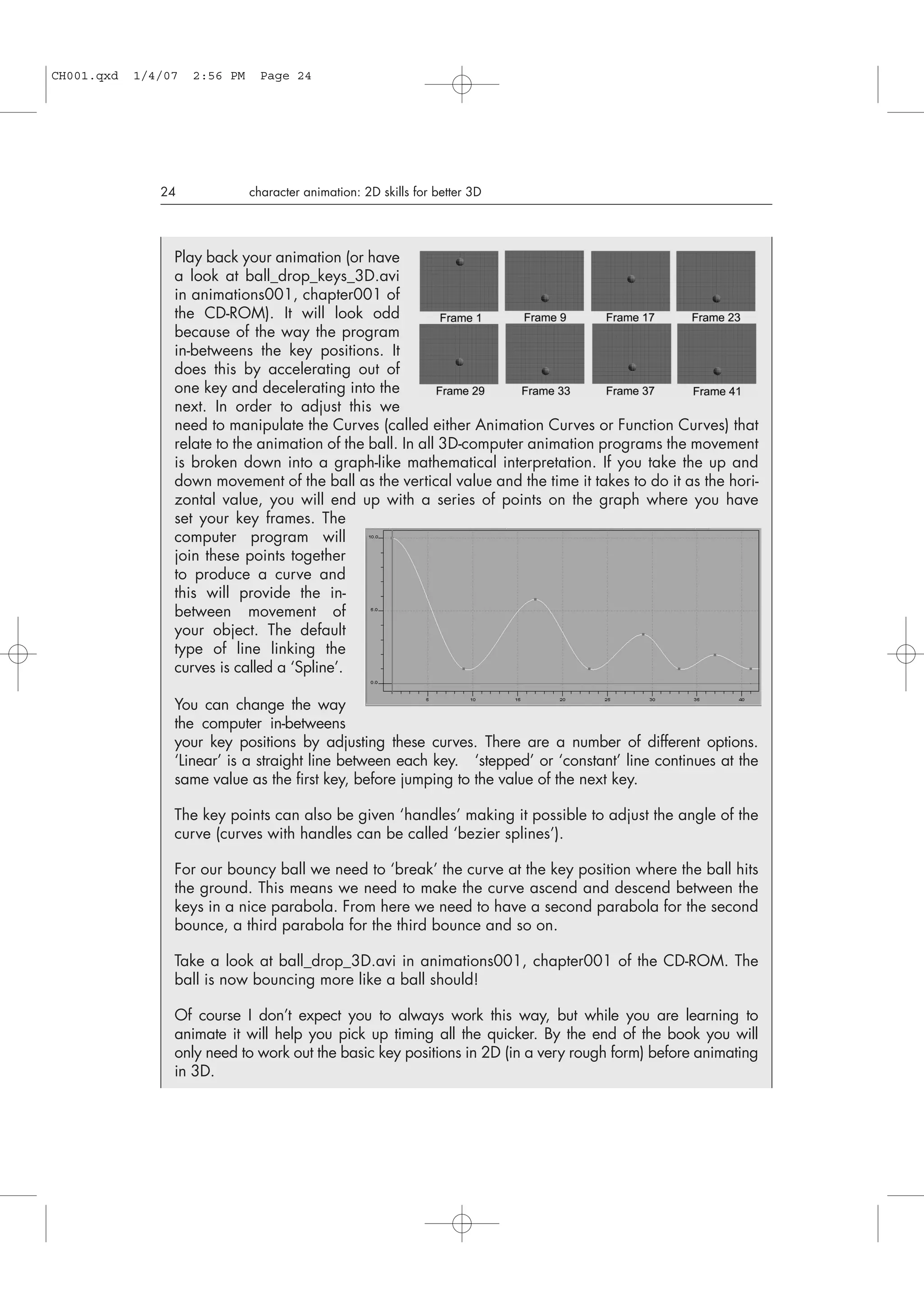 24 character animation: 2D skills for better 3D
Play back your animation (or have
a look at ball_drop_keys_3D.avi
in animations001, chapter001 of
the CD-ROM). It will look odd
because of the way the program
in-betweens the key positions. It
does this by accelerating out of
one key and decelerating into the
next. In order to adjust this we
need to manipulate the Curves (called either Animation Curves or Function Curves) that
relate to the animation of the ball. In all 3D-computer animation programs the movement
is broken down into a graph-like mathematical interpretation. If you take the up and
down movement of the ball as the vertical value and the time it takes to do it as the hori-
zontal value, you will end up with a series of points on the graph where you have
set your key frames. The
computer program will
join these points together
to produce a curve and
this will provide the in-
between movement of
your object. The default
type of line linking the
curves is called a ‘Spline’.
You can change the way
the computer in-betweens
your key positions by adjusting these curves. There are a number of different options.
‘Linear’ is a straight line between each key. ‘stepped’ or ‘constant’ line continues at the
same value as the first key, before jumping to the value of the next key.
The key points can also be given ‘handles’ making it possible to adjust the angle of the
curve (curves with handles can be called ‘bezier splines’).
For our bouncy ball we need to ‘break’ the curve at the key position where the ball hits
the ground. This means we need to make the curve ascend and descend between the
keys in a nice parabola. From here we need to have a second parabola for the second
bounce, a third parabola for the third bounce and so on.
Take a look at ball_drop_3D.avi in animations001, chapter001 of the CD-ROM. The
ball is now bouncing more like a ball should!
Of course I don’t expect you to always work this way, but while you are learning to
animate it will help you pick up timing all the quicker. By the end of the book you will
only need to work out the basic key positions in 2D (in a very rough form) before animating
in 3D.
CH001.qxd 1/4/07 2:56 PM Page 24
 
