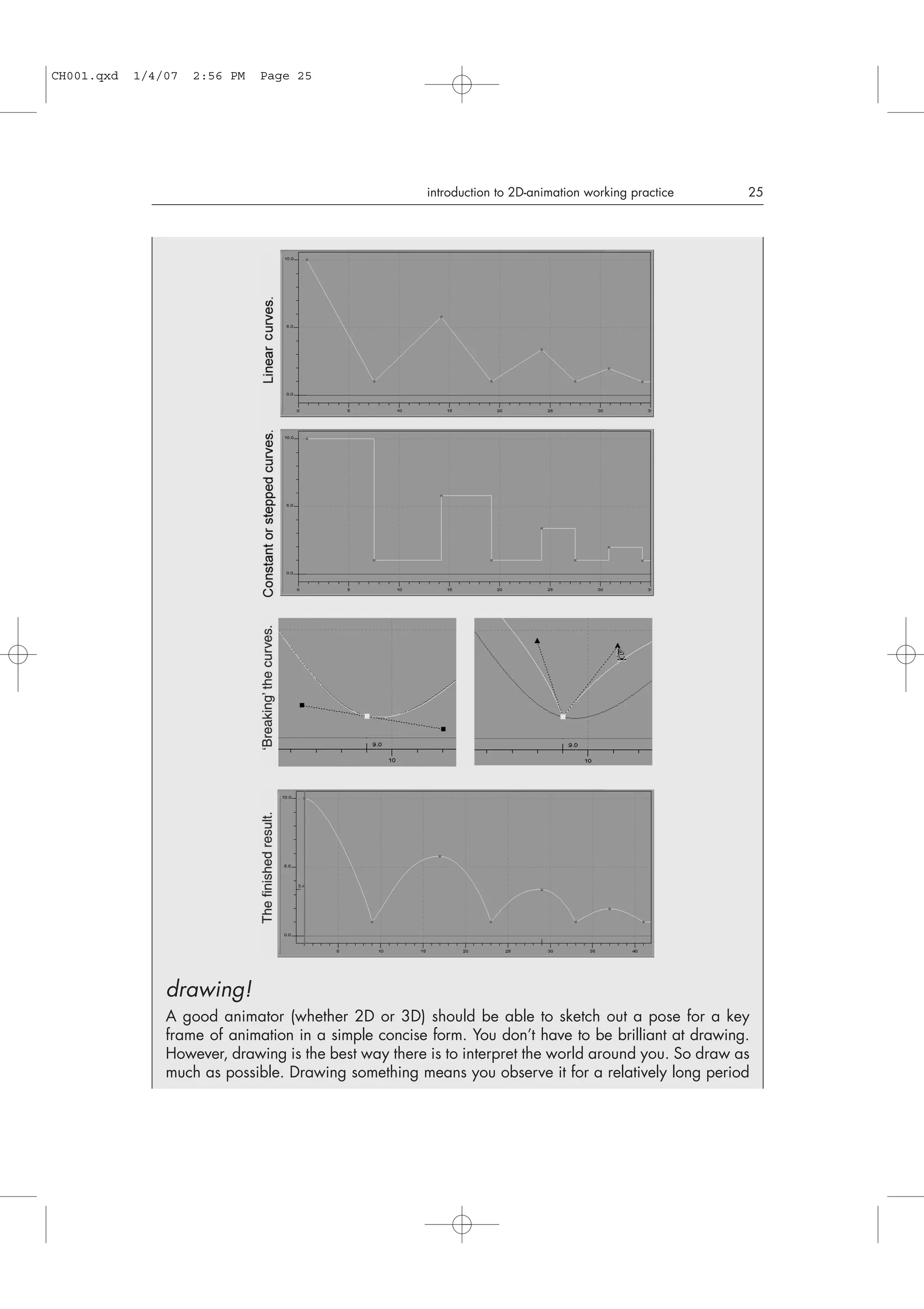introduction to 2D-animation working practice 25
drawing!
A good animator (whether 2D or 3D) should be able to sketch out a pose for a key
frame of animation in a simple concise form. You don’t have to be brilliant at drawing.
However, drawing is the best way there is to interpret the world around you. So draw as
much as possible. Drawing something means you observe it for a relatively long period
CH001.qxd 1/4/07 2:56 PM Page 25
 