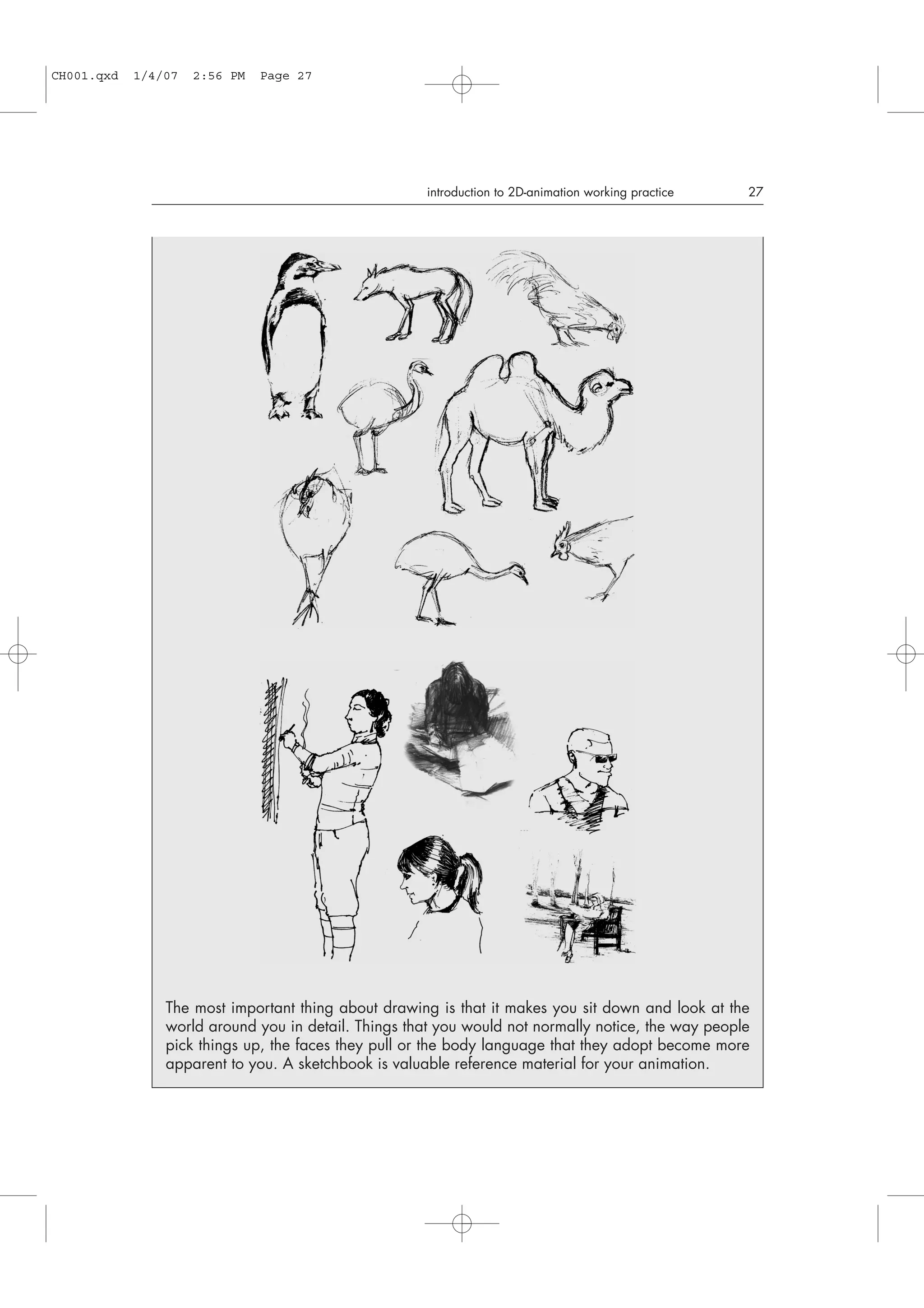 introduction to 2D-animation working practice 27
The most important thing about drawing is that it makes you sit down and look at the
world around you in detail. Things that you would not normally notice, the way people
pick things up, the faces they pull or the body language that they adopt become more
apparent to you. A sketchbook is valuable reference material for your animation.
CH001.qxd 1/4/07 2:56 PM Page 27
 