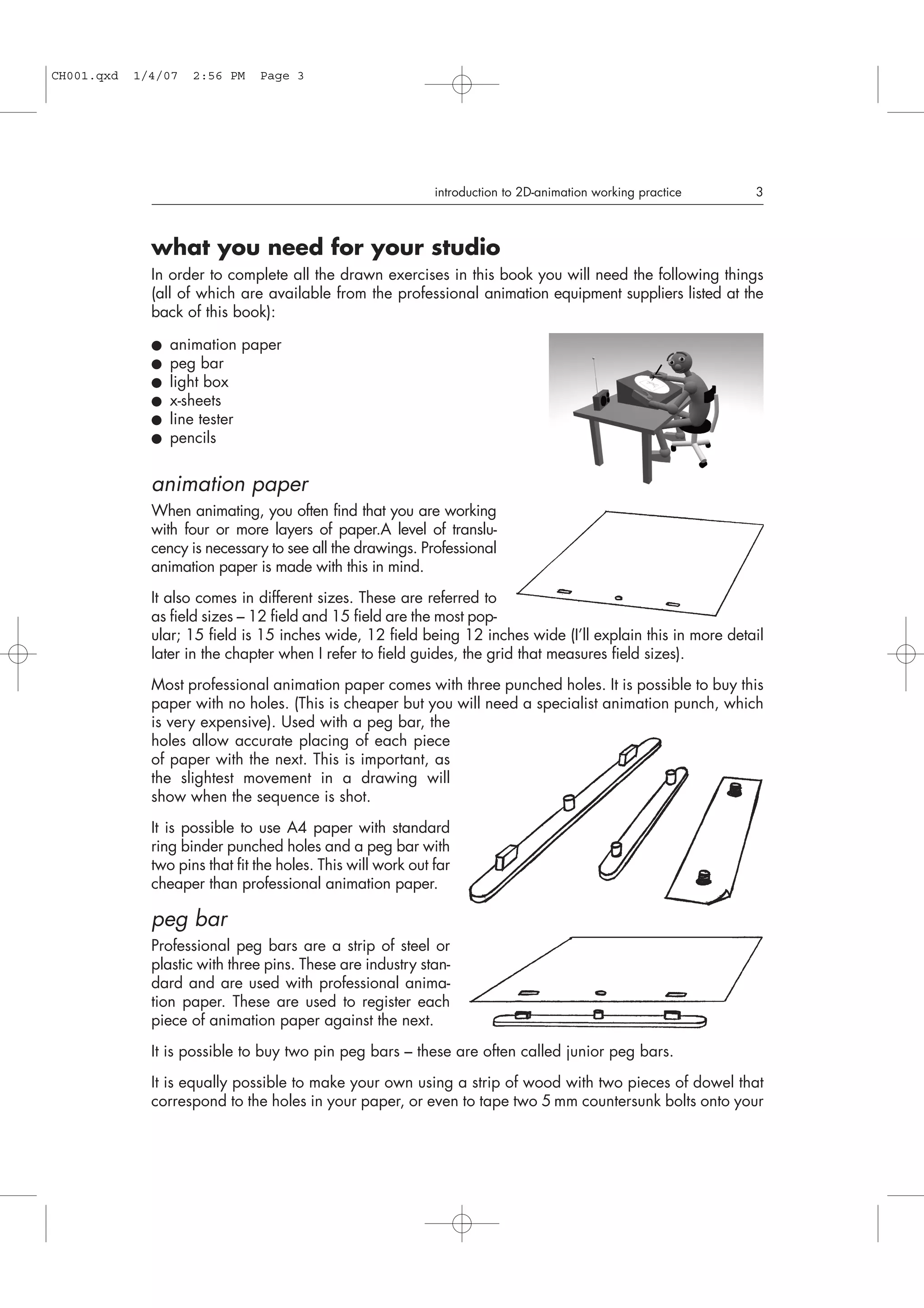 what you need for your studio
In order to complete all the drawn exercises in this book you will need the following things
(all of which are available from the professional animation equipment suppliers listed at the
back of this book):
● animation paper
● peg bar
● light box
● x-sheets
● line tester
● pencils
animation paper
When animating, you often find that you are working
with four or more layers of paper.A level of translu-
cency is necessary to see all the drawings. Professional
animation paper is made with this in mind.
It also comes in different sizes. These are referred to
as field sizes – 12 field and 15 field are the most pop-
ular; 15 field is 15 inches wide, 12 field being 12 inches wide (I’ll explain this in more detail
later in the chapter when I refer to field guides, the grid that measures field sizes).
Most professional animation paper comes with three punched holes. It is possible to buy this
paper with no holes. (This is cheaper but you will need a specialist animation punch, which
is very expensive). Used with a peg bar, the
holes allow accurate placing of each piece
of paper with the next. This is important, as
the slightest movement in a drawing will
show when the sequence is shot.
It is possible to use A4 paper with standard
ring binder punched holes and a peg bar with
two pins that fit the holes. This will work out far
cheaper than professional animation paper.
peg bar
Professional peg bars are a strip of steel or
plastic with three pins. These are industry stan-
dard and are used with professional anima-
tion paper. These are used to register each
piece of animation paper against the next.
It is possible to buy two pin peg bars – these are often called junior peg bars.
It is equally possible to make your own using a strip of wood with two pieces of dowel that
correspond to the holes in your paper, or even to tape two 5 mm countersunk bolts onto your
introduction to 2D-animation working practice 3
CH001.qxd 1/4/07 2:56 PM Page 3
 