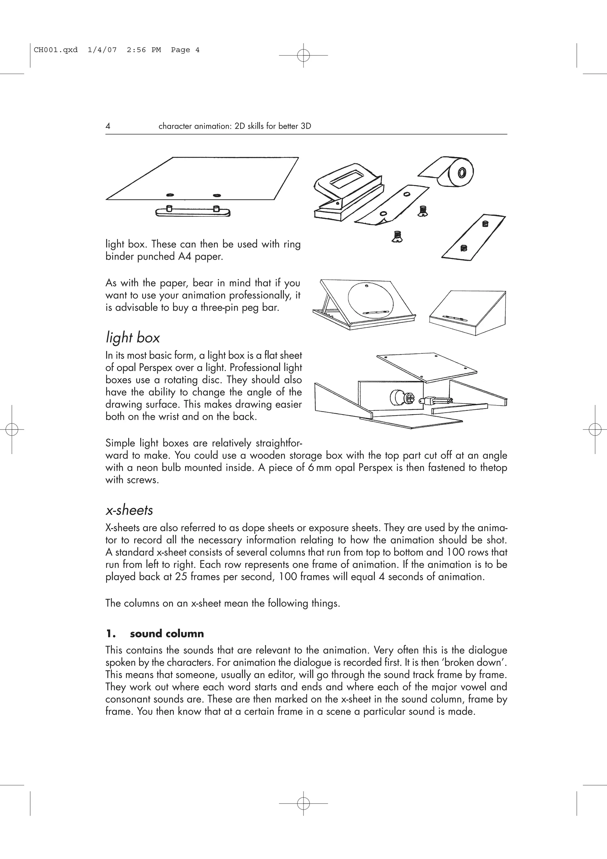 light box. These can then be used with ring
binder punched A4 paper.
As with the paper, bear in mind that if you
want to use your animation professionally, it
is advisable to buy a three-pin peg bar.
light box
In its most basic form, a light box is a flat sheet
of opal Perspex over a light. Professional light
boxes use a rotating disc. They should also
have the ability to change the angle of the
drawing surface. This makes drawing easier
both on the wrist and on the back.
Simple light boxes are relatively straightfor-
ward to make. You could use a wooden storage box with the top part cut off at an angle
with a neon bulb mounted inside. A piece of 6 mm opal Perspex is then fastened to thetop
with screws.
x-sheets
X-sheets are also referred to as dope sheets or exposure sheets. They are used by the anima-
tor to record all the necessary information relating to how the animation should be shot.
A standard x-sheet consists of several columns that run from top to bottom and 100 rows that
run from left to right. Each row represents one frame of animation. If the animation is to be
played back at 25 frames per second, 100 frames will equal 4 seconds of animation.
The columns on an x-sheet mean the following things.
1. sound column
This contains the sounds that are relevant to the animation. Very often this is the dialogue
spoken by the characters. For animation the dialogue is recorded first. It is then ‘broken down’.
This means that someone, usually an editor, will go through the sound track frame by frame.
They work out where each word starts and ends and where each of the major vowel and
consonant sounds are. These are then marked on the x-sheet in the sound column, frame by
frame. You then know that at a certain frame in a scene a particular sound is made.
4 character animation: 2D skills for better 3D
CH001.qxd 1/4/07 2:56 PM Page 4
 