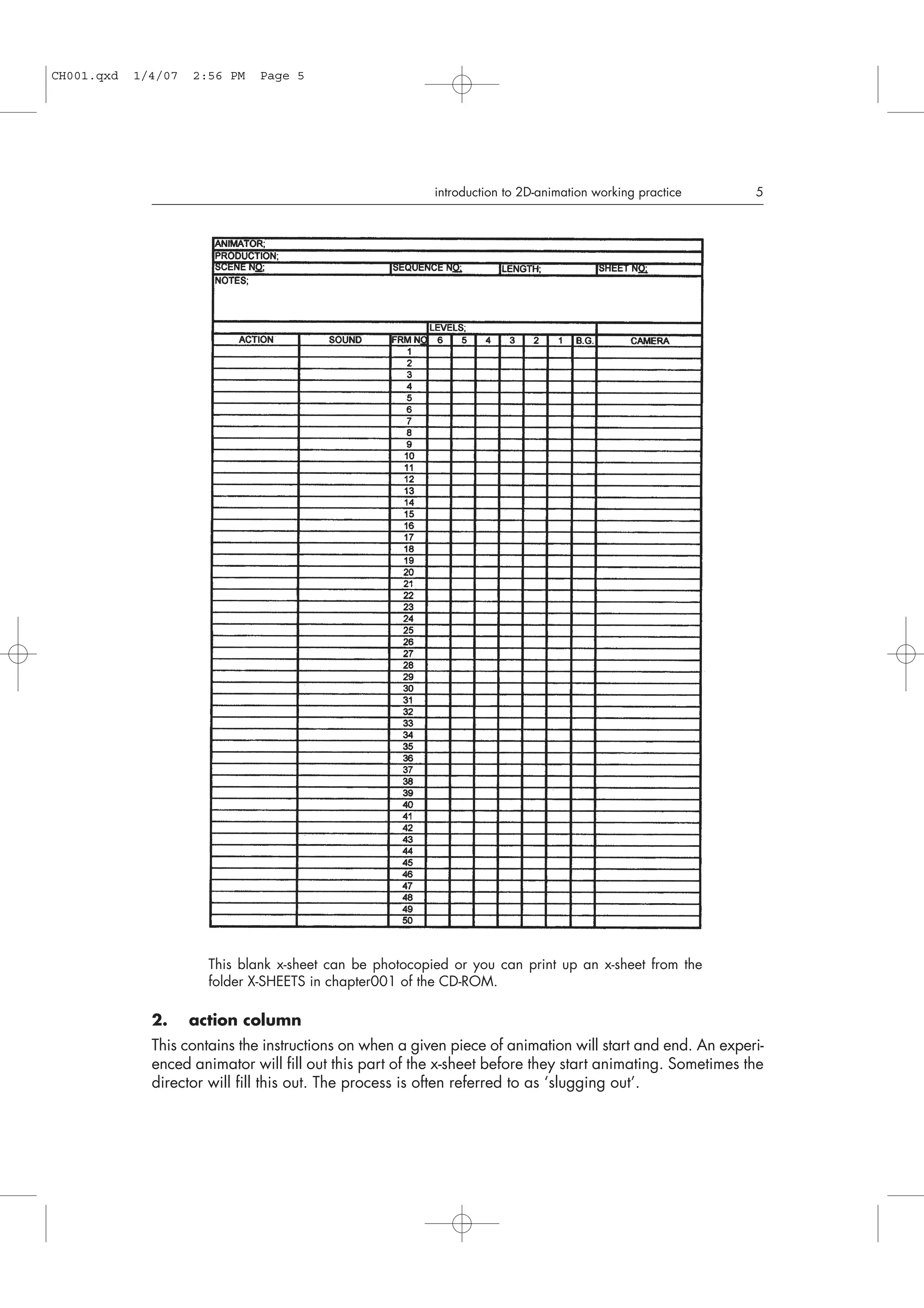 2. action column
This contains the instructions on when a given piece of animation will start and end. An experi-
enced animator will fill out this part of the x-sheet before they start animating. Sometimes the
director will fill this out. The process is often referred to as ‘slugging out’.
introduction to 2D-animation working practice 5
This blank x-sheet can be photocopied or you can print up an x-sheet from the
folder X-SHEETS in chapter001 of the CD-ROM.
CH001.qxd 1/4/07 2:56 PM Page 5
 