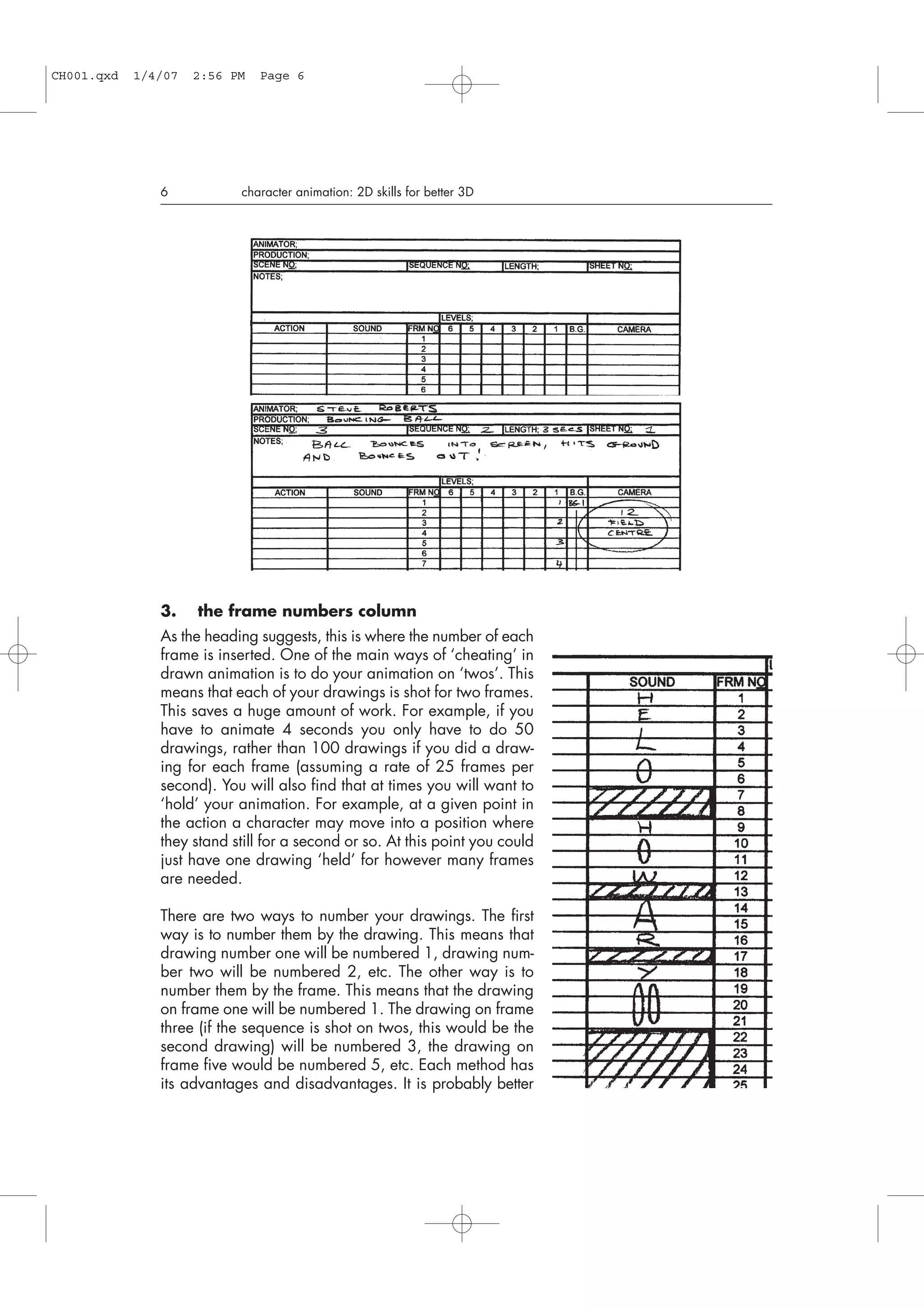 3. the frame numbers column
As the heading suggests, this is where the number of each
frame is inserted. One of the main ways of ‘cheating’ in
drawn animation is to do your animation on ‘twos’. This
means that each of your drawings is shot for two frames.
This saves a huge amount of work. For example, if you
have to animate 4 seconds you only have to do 50
drawings, rather than 100 drawings if you did a draw-
ing for each frame (assuming a rate of 25 frames per
second). You will also find that at times you will want to
‘hold’ your animation. For example, at a given point in
the action a character may move into a position where
they stand still for a second or so. At this point you could
just have one drawing ‘held’ for however many frames
are needed.
There are two ways to number your drawings. The first
way is to number them by the drawing. This means that
drawing number one will be numbered 1, drawing num-
ber two will be numbered 2, etc. The other way is to
number them by the frame. This means that the drawing
on frame one will be numbered 1. The drawing on frame
three (if the sequence is shot on twos, this would be the
second drawing) will be numbered 3, the drawing on
frame five would be numbered 5, etc. Each method has
its advantages and disadvantages. It is probably better
6 character animation: 2D skills for better 3D
CH001.qxd 1/4/07 2:56 PM Page 6
 