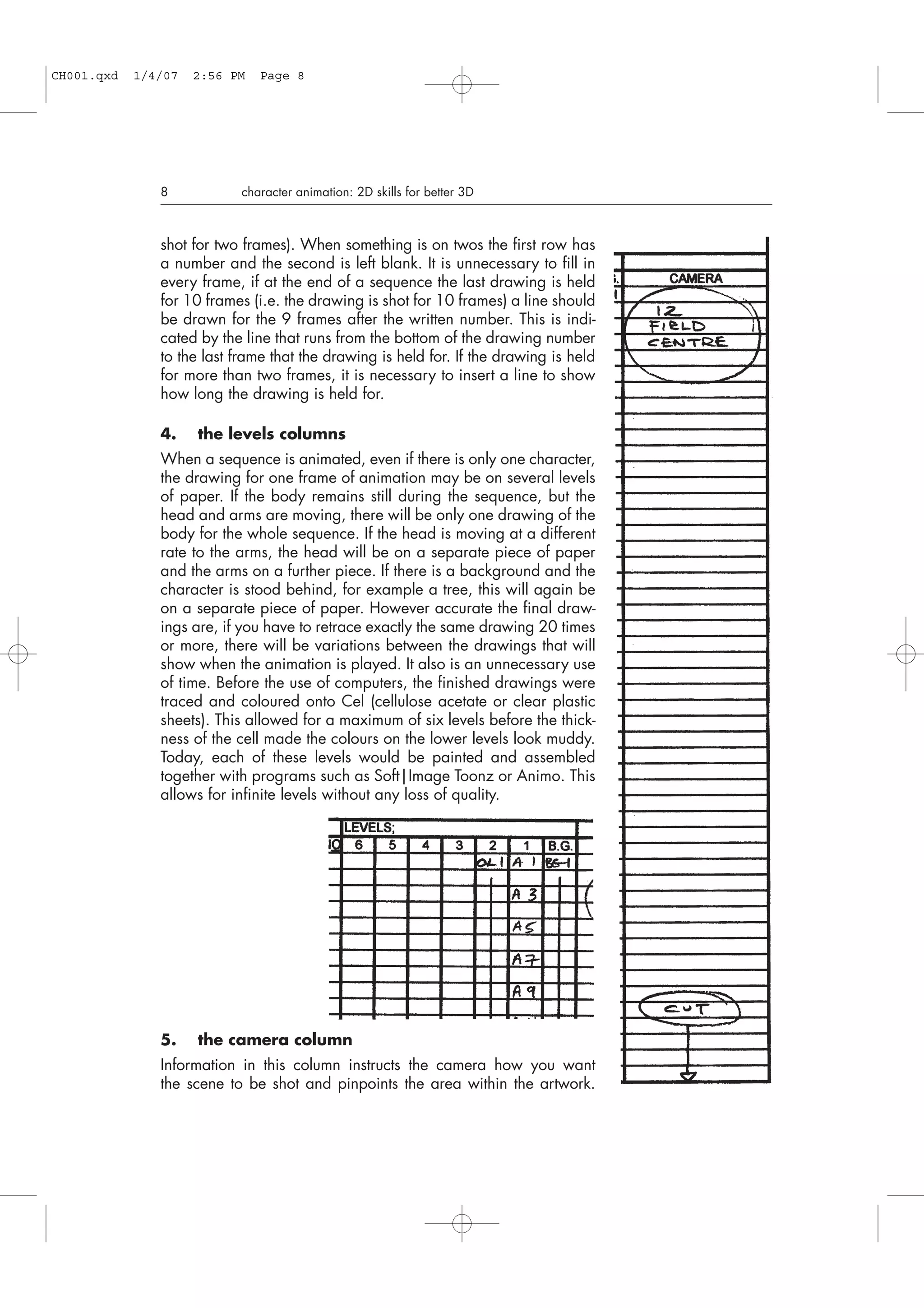 5. the camera column
Information in this column instructs the camera how you want
the scene to be shot and pinpoints the area within the artwork.
shot for two frames). When something is on twos the first row has
a number and the second is left blank. It is unnecessary to fill in
every frame, if at the end of a sequence the last drawing is held
for 10 frames (i.e. the drawing is shot for 10 frames) a line should
be drawn for the 9 frames after the written number. This is indi-
cated by the line that runs from the bottom of the drawing number
to the last frame that the drawing is held for. If the drawing is held
for more than two frames, it is necessary to insert a line to show
how long the drawing is held for.
4. the levels columns
When a sequence is animated, even if there is only one character,
the drawing for one frame of animation may be on several levels
of paper. If the body remains still during the sequence, but the
head and arms are moving, there will be only one drawing of the
body for the whole sequence. If the head is moving at a different
rate to the arms, the head will be on a separate piece of paper
and the arms on a further piece. If there is a background and the
character is stood behind, for example a tree, this will again be
on a separate piece of paper. However accurate the final draw-
ings are, if you have to retrace exactly the same drawing 20 times
or more, there will be variations between the drawings that will
show when the animation is played. It also is an unnecessary use
of time. Before the use of computers, the finished drawings were
traced and coloured onto Cel (cellulose acetate or clear plastic
sheets). This allowed for a maximum of six levels before the thick-
ness of the cell made the colours on the lower levels look muddy.
Today, each of these levels would be painted and assembled
together with programs such as Soft|Image Toonz or Animo. This
allows for infinite levels without any loss of quality.
8 character animation: 2D skills for better 3D
CH001.qxd 1/4/07 2:56 PM Page 8
 