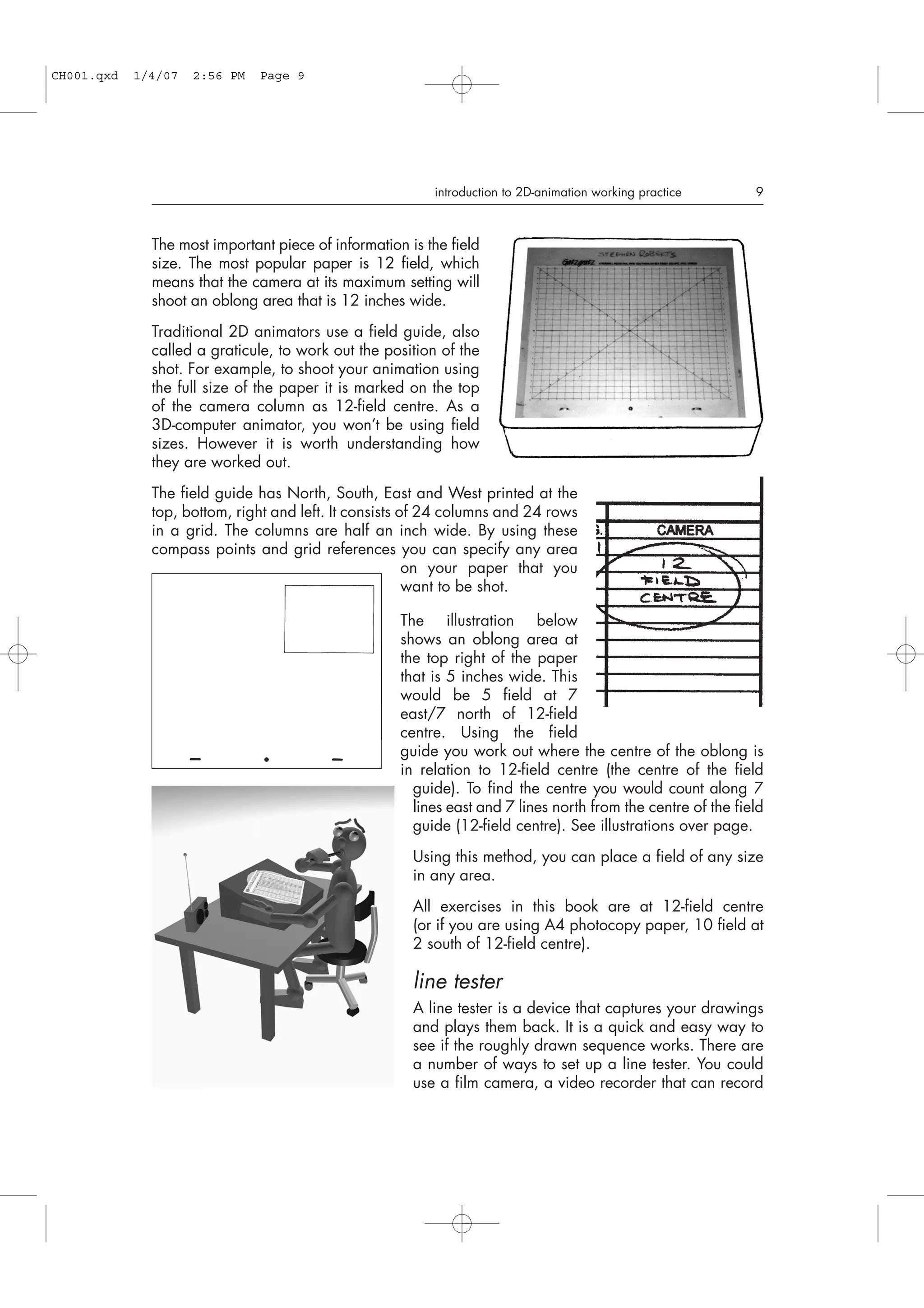 The most important piece of information is the field
size. The most popular paper is 12 field, which
means that the camera at its maximum setting will
shoot an oblong area that is 12 inches wide.
Traditional 2D animators use a field guide, also
called a graticule, to work out the position of the
shot. For example, to shoot your animation using
the full size of the paper it is marked on the top
of the camera column as 12-field centre. As a
3D-computer animator, you won’t be using field
sizes. However it is worth understanding how
they are worked out.
The field guide has North, South, East and West printed at the
top, bottom, right and left. It consists of 24 columns and 24 rows
in a grid. The columns are half an inch wide. By using these
compass points and grid references you can specify any area
on your paper that you
want to be shot.
The illustration below
shows an oblong area at
the top right of the paper
that is 5 inches wide. This
would be 5 field at 7
east/7 north of 12-field
centre. Using the field
guide you work out where the centre of the oblong is
in relation to 12-field centre (the centre of the field
guide). To find the centre you would count along 7
lines east and 7 lines north from the centre of the field
guide (12-field centre). See illustrations over page.
Using this method, you can place a field of any size
in any area.
All exercises in this book are at 12-field centre
(or if you are using A4 photocopy paper, 10 field at
2 south of 12-field centre).
line tester
A line tester is a device that captures your drawings
and plays them back. It is a quick and easy way to
see if the roughly drawn sequence works. There are
a number of ways to set up a line tester. You could
use a film camera, a video recorder that can record
introduction to 2D-animation working practice 9
CH001.qxd 1/4/07 2:56 PM Page 9
 