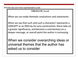And the last and most sophisticated Level:  THEMATIC Level When we can make thematic evaluations and statements. When we say that such and such a character/ represents a CONCEPT or an IDEA by his very construction; these take on a greater significance, and become a commentary on a deeper message, or overall point the author is conveying. When we consider overarching ideas or universal themes that the author has asked us to consider 