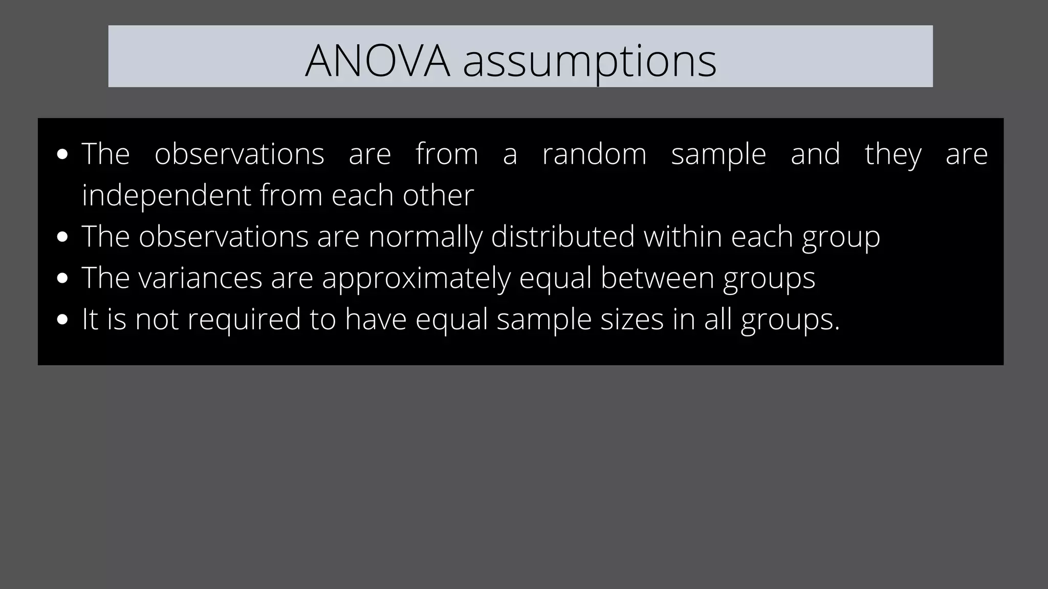 ANOVA assumptions
The observations are from a random sample and they are
independent from each other
The observations are normally distributed within each group
The variances are approximately equal between groups
It is not required to have equal sample sizes in all groups.
 