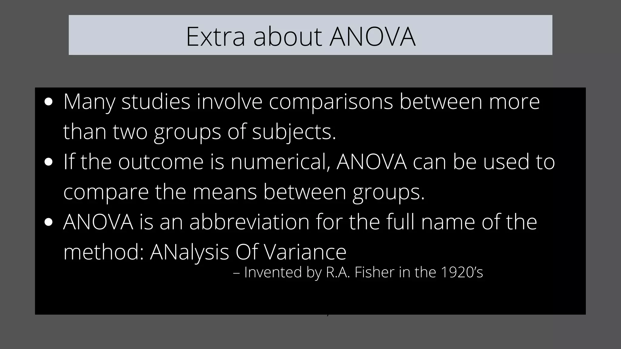 Extra about ANOVA
Many studies involve comparisons between more
than two groups of subjects.
If the outcome is numerical, ANOVA can be used to
compare the means between groups.
ANOVA is an abbreviation for the full name of the
method: ANalysis Of Variance
If the outcome is numerical, ANOVA can be used to
– Invented by R.A. Fisher in the 1920’s
 