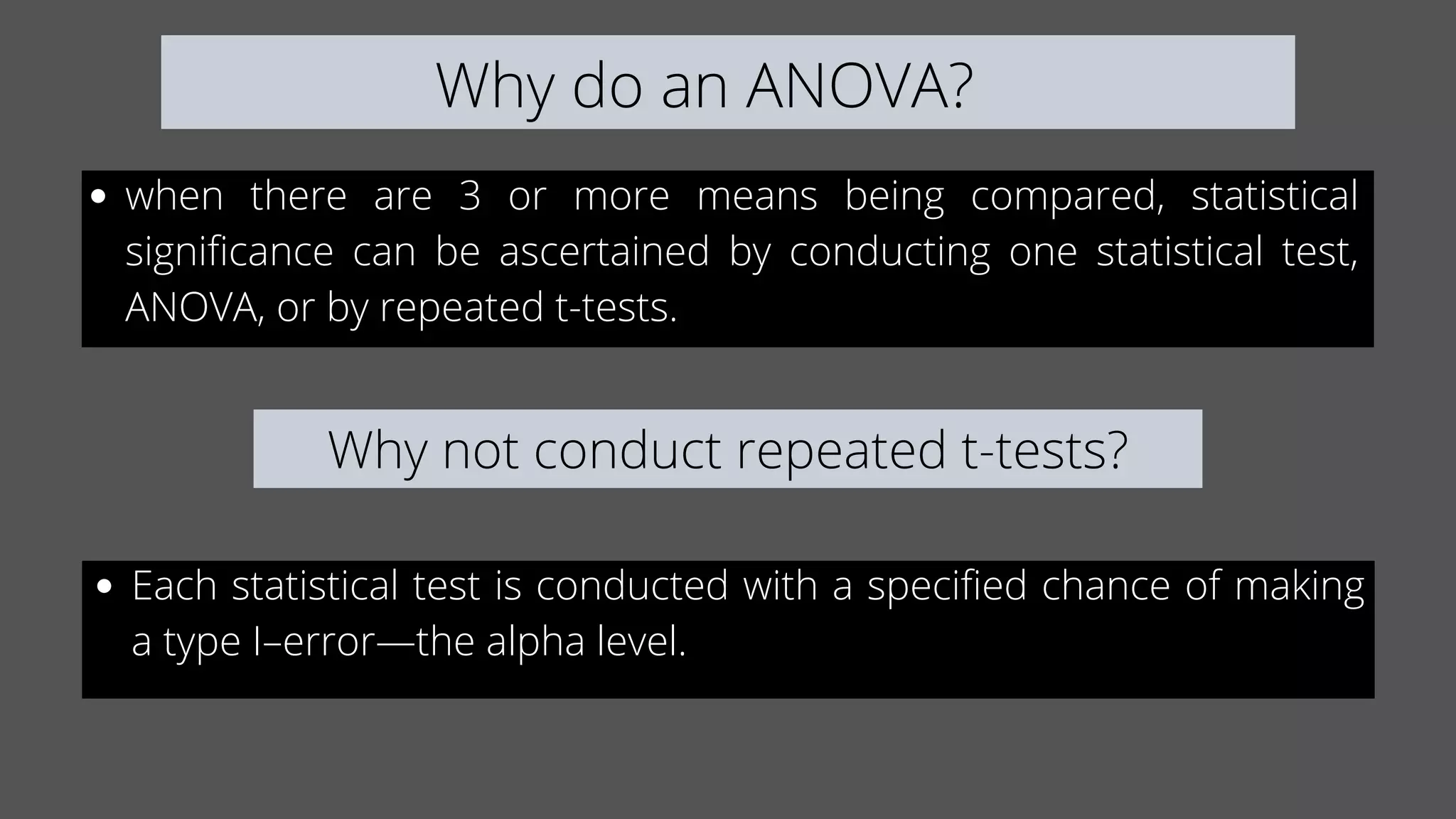 Why do an ANOVA?
when there are 3 or more means being compared, statistical
significance can be ascertained by conducting one statistical test,
ANOVA, or by repeated t-tests.
Why not conduct repeated t-tests?
Each statistical test is conducted with a specified chance of making
a type I–error—the alpha level.
 