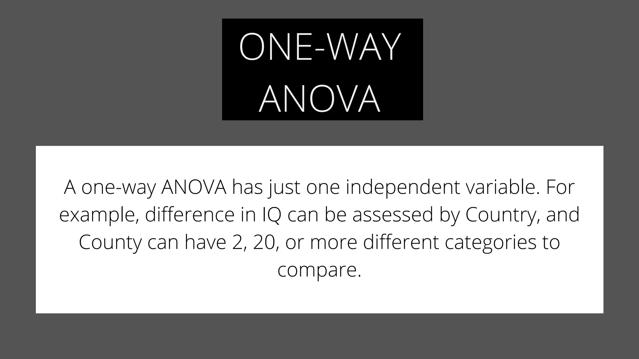 ONE-WAY
ANOVA
A one-way ANOVA has just one independent variable. For
example, difference in IQ can be assessed by Country, and
County can have 2, 20, or more different categories to
compare.
 