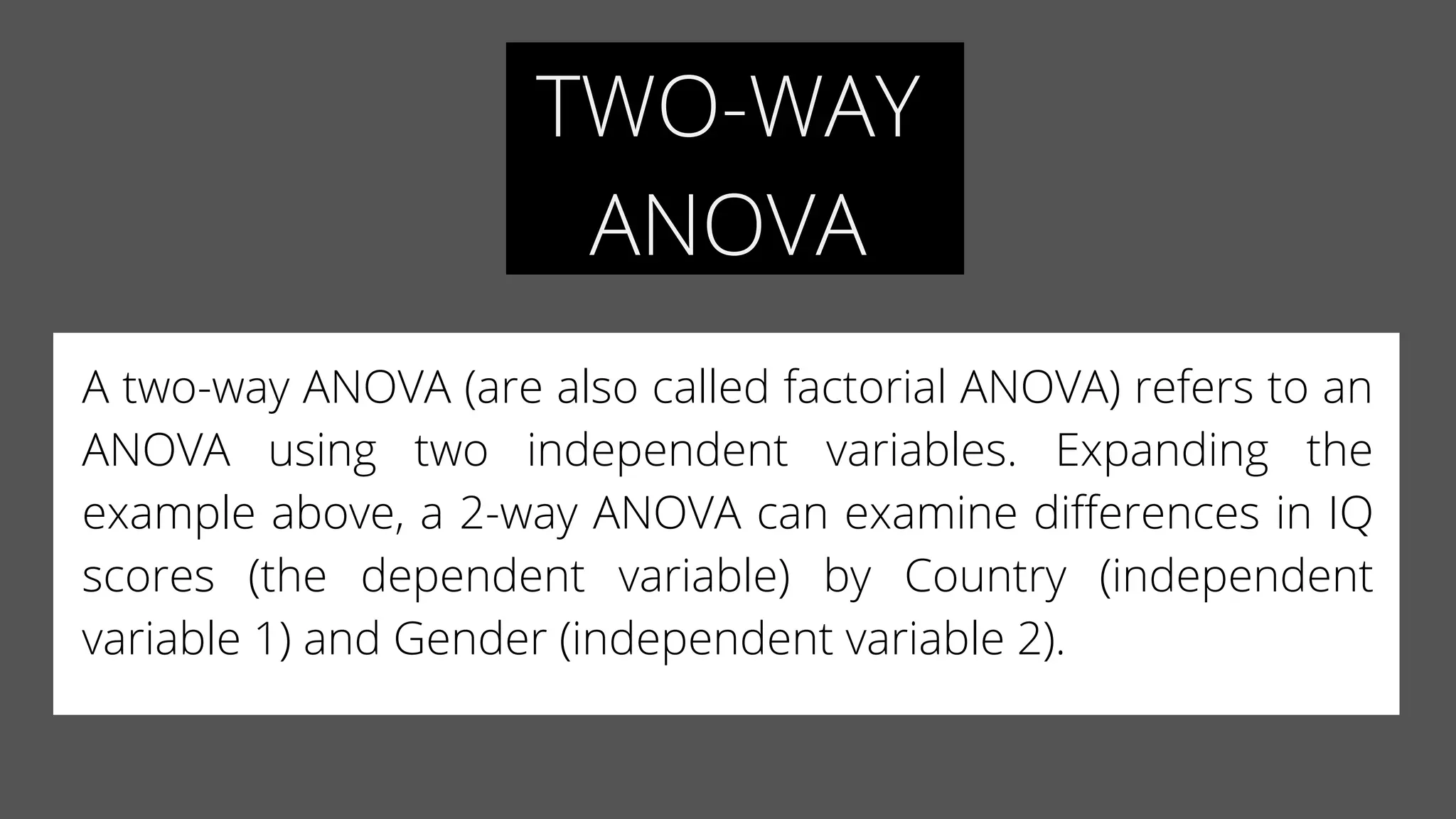 TWO-WAY
ANOVA
A two-way ANOVA (are also called factorial ANOVA) refers to an
ANOVA using two independent variables.  Expanding the
example above, a 2-way ANOVA can examine differences in IQ
scores (the dependent variable) by Country (independent
variable 1) and Gender (independent variable 2).
 