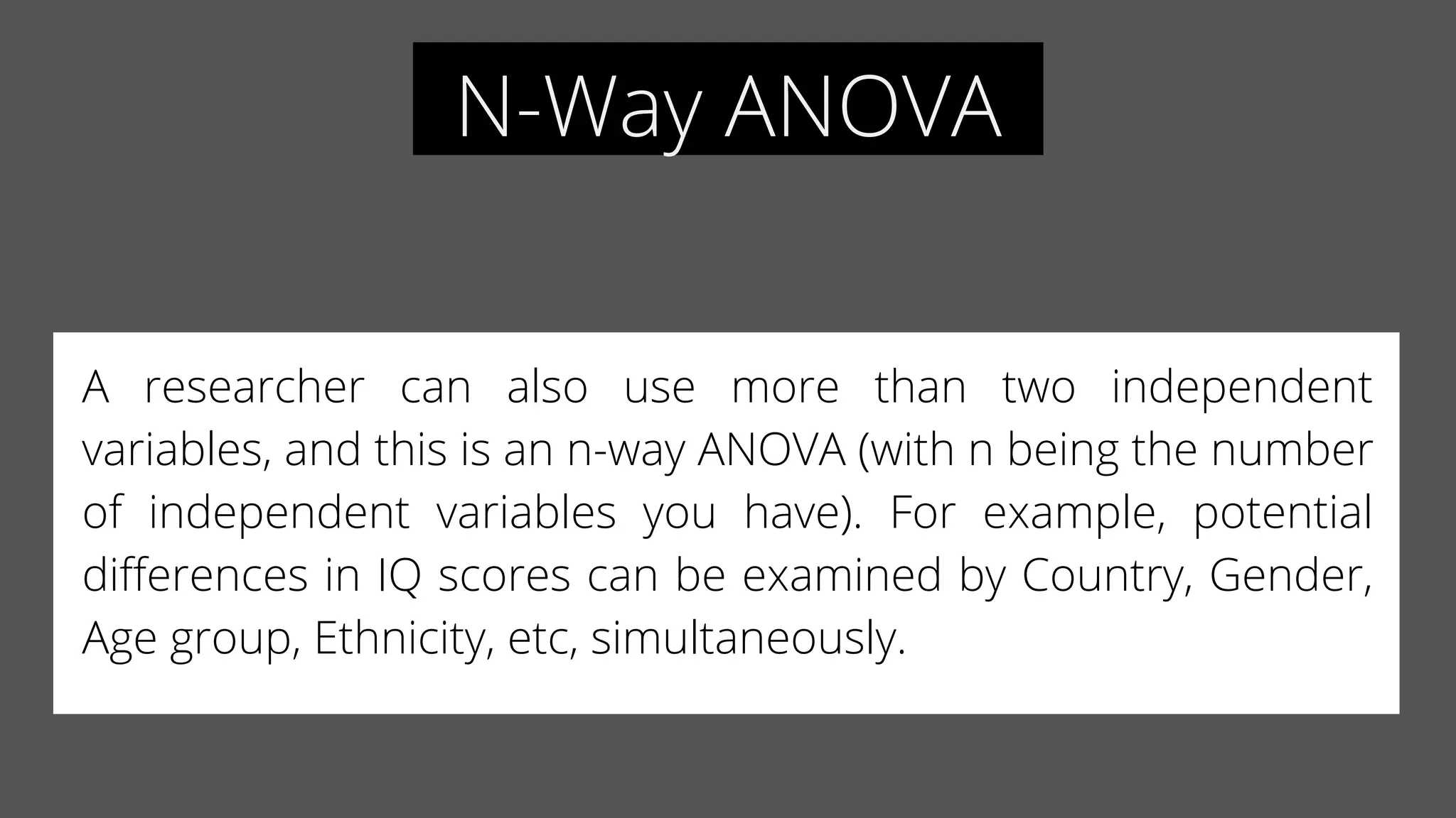 N-Way ANOVA
A researcher can also use more than two independent
variables, and this is an n-way ANOVA (with n being the number
of independent variables you have). For example, potential
differences in IQ scores can be examined by Country, Gender,
Age group, Ethnicity, etc, simultaneously.
 