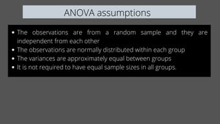 ANOVA assumptions
The observations are from a random sample and they are
independent from each other
The observations are normally distributed within each group
The variances are approximately equal between groups
It is not required to have equal sample sizes in all groups.
 