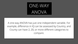 ONE-WAY
ANOVA
A one-way ANOVA has just one independent variable. For
example, difference in IQ can be assessed by Country, and
County can have 2, 20, or more different categories to
compare.
 