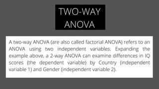 TWO-WAY
ANOVA
A two-way ANOVA (are also called factorial ANOVA) refers to an
ANOVA using two independent variables.  Expanding the
example above, a 2-way ANOVA can examine differences in IQ
scores (the dependent variable) by Country (independent
variable 1) and Gender (independent variable 2).
 