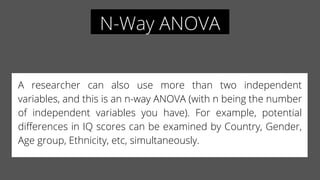 N-Way ANOVA
A researcher can also use more than two independent
variables, and this is an n-way ANOVA (with n being the number
of independent variables you have). For example, potential
differences in IQ scores can be examined by Country, Gender,
Age group, Ethnicity, etc, simultaneously.
 